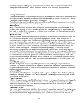 them for this purpose and by giving other appropriate incentives. The Government should consider
setting up Hotel Management Training Institute at the State levels preferably in private sector.
Evening entertainment
Evening entertainment is totally lacking in most places including metros.Some serious partnerships need
to be formed between State Governments and the private sector so that tourists can enjoy their evenings.
They should get an opportunity to experience local culture.
Diversification of product by adding specific sectors like sports,healthcare, museums, etc. is a must for
increasing the interest of the tourists in the evenings.
Other aspects
Quality tourist literature, decent upkeep of monuments, amusements parks, multi cuisine food plazas,
shopping malls, all these are needed for successful tourism. We all know where we actually stand and
how much we need to do in these areas so we should not go complacent with the small success made in
tourism sector in the recent past.
Quality Research
Indian tourism can achieve a better growth rate, provided it takes note of the quality research input and
the environment in which the tourism industry operates which will finally shape the strategies for
marketing tourism products. India should also strive for better regional and subregional cooperation for
promoting interregional and intra regional tourism. This sort of cooperation will be helpful in joint
promotion for the principal market, outside the region and to further the growth of tourist traffic within
the region. India has a rich culture and heritage tourism product complemented by a fascinating and
attractive natural environment. It has many of the essential ingredients for successful tourism
development, together with a structured planning framework in which future growth can be assessed
systematically. Whilst investment may be a constraint upon development, and a degree of modernization
is required in relation to infrastructure, one of the principal concerns is the impact of existing and future
development on the environment, people and community structure. Future development needs to be
particularly concerned with the cost-benefit ratio of tourism. It may yield important economic benefits,
but there are also major opportunity costs, which are frequently overlooked by the policy-makers and
planners.
State of health tourism
Only 5% of all patients treated at reputed hospitals like Escorts are foreign, compared to 25% at
equivalent Thai hospitals. Inadequacies in supporting infrastructure, equipment, supplies and domestic
regulation,lack of recognition of Indian medical qualifications and disparity in standards of training and
quality remain major constraints.
Adverse Publicity
The cost of image building abroad is very high and the negative multiplier effect of adverse publicity
can be quite damaging. In order to avoid this government is advertising that tourists especially women
tourist should not travel alone.
Tourist experience
Publicity through brochures and official handouts is only one of the means of reaching out to the people.
It is universally recognized that a satisfied tourist is a country’s best publicity. Similarly, unhappy
experiences of tourists can ruin years of image building exercises.Hassles of travelling in India are a
major constraint of tourist promotion.
Maintenance of sites
Many of the tourist attractions in India have shown signs of wear and tear because of very high pressure
of visitors and poor maintenance.This is another area of very serious concern because with tremendous
growth in domestic tourism, the priceless heritage of the country has deteriorated over the years. A
163
 