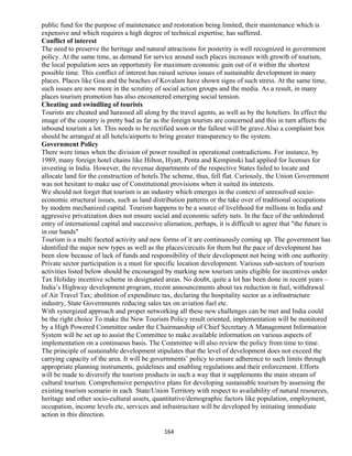 public fund for the purpose of maintenance and restoration being limited, their maintenance which is
expensive and which requires a high degree of technical expertise, has suffered.
Conflict of interest
The need to preserve the heritage and natural attractions for posterity is well recognized in government
policy. At the same time, as demand for service around such places increases with growth of tourism,
the local population sees an opportunity for maximum economic gain out of it within the shortest
possible time. This conflict of interest has raised serious issues of sustainable development in many
places. Places like Goa and the beaches of Kovalam have shown signs of such stress. At the same time,
such issues are now more in the scrutiny of social action groups and the media. As a result, in many
places tourism promotion has also encountered emerging social tension.
Cheating and swindling of tourists
Tourists are cheated and harassed all along by the travel agents, as well as by the hoteliers. In effect the
image of the country is pretty bad as far as the foreign tourists are concerned and this in turn affects the
inbound tourism a lot. This needs to be rectified soon or the fallout will be grave.Also a complaint box
should be arranged at all hotels/airports to bring greater transparency to the system.
Government Policy
There were times when the division of power resulted in operational contradictions. For instance, by
1989, many foreign hotel chains like Hilton, Hyatt, Penta and Kempinski had applied for licenses for
investing in India. However, the revenue departments of the respective States failed to locate and
allocate land for the construction of hotels.The scheme, thus, fell flat. Curiously, the Union Government
was not hesitant to make use of Constitutional provisions when it suited its interests.
We should not forget that tourism is an industry which emerges in the context of unresolved socio-
economic structural issues, such as land distribution patterns or the take over of traditional occupations
by modem mechanized capital. Tourism happens to be a source of livelihood for millions in India and
aggressive privatization does not ensure social and economic safety nets. In the face of the unhindered
entry of international capital and successive alienation, perhaps, it is difficult to agree that "the future is
in our hands"
Tourism is a multi faceted activity and new forms of it are continuously coming up. The government has
identified the major new types as well as the places/circuits for them but the pace of development has
been slow because of lack of funds and responsibility of their development not being with one authority.
Private sector participation is a must for specific location development. Various sub-sectors of tourism
activities listed below should be encouraged by marking new tourism units eligible for incentives under
Tax Holiday incentive scheme in designated areas. No doubt, quite a lot has been done in recent years –
India’s Highway development program, recent announcements about tax reduction in fuel, withdrawal
of Air Travel Tax; abolition of expenditure tax, declaring the hospitality sector as a infrastructure
industry, State Governments reducing sales tax on aviation fuel etc.
With synergized approach and proper networking all these new challenges can be met and India could
be the right choice To make the New Tourism Policy result oriented, implementation will be monitored
by a High Powered Committee under the Chairmanship of Chief Secretary.A Management Information
System will be set up to assist the Committee to make available information on various aspects of
implementation on a continuous basis. The Committee will also review the policy from time to time.
The principle of sustainable development stipulates that the level of development does not exceed the
carrying capacity of the area. It will be governments’ policy to ensure adherence to such limits through
appropriate planning instruments, guidelines and enabling regulations and their enforcement. Efforts
will be made to diversify the tourism products in such a way that it supplements the main stream of
cultural tourism. Comprehensive perspective plans for developing sustainable tourism by assessing the
existing tourism scenario in each State/Union Territory with respect to availability of natural resources,
heritage and other socio-cultural assets, quantitative/demographic factors like population, employment,
occupation, income levels etc, services and infrastructure will be developed by initiating immediate
action in this direction.
164
 
