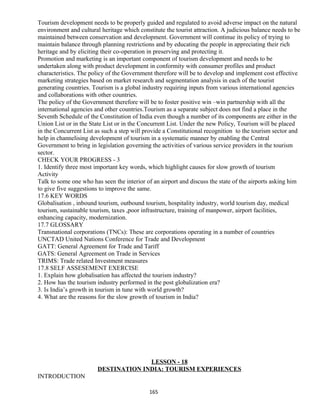 Tourism development needs to be properly guided and regulated to avoid adverse impact on the natural
environment and cultural heritage which constitute the tourist attraction. A judicious balance needs to be
maintained between conservation and development. Government will continue its policy of trying to
maintain balance through planning restrictions and by educating the people in appreciating their rich
heritage and by eliciting their co-operation in preserving and protecting it.
Promotion and marketing is an important component of tourism development and needs to be
undertaken along with product development in conformity with consumer profiles and product
characteristics. The policy of the Government therefore will be to develop and implement cost effective
marketing strategies based on market research and segmentation analysis in each of the tourist
generating countries. Tourism is a global industry requiring inputs from various international agencies
and collaborations with other countries.
The policy of the Government therefore will be to foster positive win –win partnership with all the
international agencies and other countries.Tourism as a separate subject does not find a place in the
Seventh Schedule of the Constitution of India even though a number of its components are either in the
Union List or in the State List or in the Concurrent List. Under the new Policy, Tourism will be placed
in the Concurrent List as such a step will provide a Constitutional recognition to the tourism sector and
help in channelising development of tourism in a systematic manner by enabling the Central
Government to bring in legislation governing the activities of various service providers in the tourism
sector.
CHECK YOUR PROGRESS - 3
1. Identify three most important key words, which highlight causes for slow growth of tourism
Activity
Talk to some one who has seen the interior of an airport and discuss the state of the airports asking him
to give five suggestions to improve the same.
17.6 KEY WORDS
Globalisation , inbound tourism, outbound tourism, hospitality industry, world tourism day, medical
tourism, sustainable tourism, taxes ,poor infrastructure, training of manpower, airport facilities,
enhancing capacity, modernization.
17.7 GLOSSARY
Transnational corporations (TNCs): These are corporations operating in a number of countries
UNCTAD United Nations Conference for Trade and Development
GATT: General Agreement for Trade and Tariff
GATS: General Agreement on Trade in Services
TRIMS: Trade related Investment measures
17.8 SELF ASSESEMENT EXERCISE
1. Explain how globalisation has affected the tourism industry?
2. How has the tourism industry performed in the post globalization era?
3. Is India’s growth in tourism in tune with world growth?
4. What are the reasons for the slow growth of tourism in India?
LESSON - 18
DESTINATION INDIA: TOURISM EXPERIENCES
INTRODUCTION
165
 