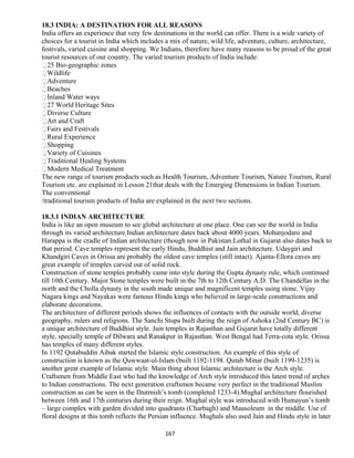 18.3 INDIA: A DESTINATION FOR ALL REASONS
India offers an experience that very few destinations in the world can offer. There is a wide variety of
choices for a tourist in India which includes a mix of nature, wild life, adventure, culture, architecture,
festivals, varied cuisine and shopping. We Indians, therefore have many reasons to be proud of the great
tourist resources of our country. The varied tourism products of India include:
25 Bio-geographic zones
Wildlife
Adventure
Beaches
Inland Water ways
27 World Heritage Sites
Diverse Culture
Art and Craft
Fairs and Festivals
Rural Experience
Shopping
Variety of Cuisines
Traditional Healing Systems
Modern Medical Treatment
The new range of tourism products such as Health Tourism, Adventure Tourism, Nature Tourism, Rural
Tourism etc. are explained in Lesson 21that deals with the Emerging Dimensions in Indian Tourism.
The conventional
/traditional tourism products of India are explained in the next two sections.
18.3.1 INDIAN ARCHITECTURE
India is like an open museum to see global architecture at one place. One can see the world in India
through its varied architecture.Indian architecture dates back about 4000 years. Mohanjodaro and
Harappa is the cradle of Indian architecture (though now in Pakistan.Lothal in Gujarat also dates back to
that period. Cave temples represent the early Hindu, Buddhist and Jain architecture. Udaygiri and
Khandgiri Caves in Orissa are probably the oldest cave temples (still intact). Ajanta-Ellora caves are
great example of temples carved out of solid rock.
Construction of stone temples probably came into style during the Gupta dynasty rule, which continued
till 10th Century. Major Stone temples were built in the 7th to 12th Century A.D. The Chandellas in the
north and the Cholla dynasty in the south made unique and magnificent temples using stone. Vijay
Nagara kings and Nayakas were famous Hindu kings who believed in large-scale constructions and
elaborate decorations.
The architecture of different periods shows the influences of contacts with the outside world, diverse
geography, rulers and religions. The Sanchi Stupa built during the reign of Ashoka (2nd Century BC) is
a unique architecture of Buddhist style. Jain temples in Rajasthan and Gujarat have totally different
style, specially temple of Dilwara and Ranakpur in Rajasthan. West Bengal had Terra-cota style. Orissa
has temples of many different styles.
In 1192 Qutabuddin Aibak started the Islamic style construction. An example of this style of
construction is known as the Quwwaat-ul-Islam (built 1192-1198. Qutab Minar (built 1199-1235) is
another great example of Islamic style. Main thing about Islamic architecture is the Arch style.
Craftsmen from Middle East who had the knowledge of Arch style introduced this latest trend of arches
to Indian constructions. The next generation craftsmen became very perfect in the traditional Muslim
construction as can be seen in the Iltutmish’s tomb (completed 1233-4).Mughal architecture flourished
between 16th and 17th centuries during their reign. Mughal style was introduced with Humayun’s tomb
– large complex with garden divided into quadrants (Charbagh) and Mausoleum in the middle. Use of
floral designs at this tomb reflects the Persian influence. Mughals also used Jain and Hindu style in later
167
 