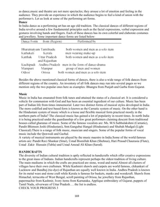 as dance,music and theatre are not mere spectacles; they arouse a lot of emotion and feeling in the
audience. They provide an experience in which the audience begins to feel a kind of union with the
performer/s. Let us look at some of the performing art forms.
Dance
In India dance as a performing art has an age old tradition. The classical dances of different regions of
India revolve around a few fundamental principles such as the facial expressions, verbal expression and
gestures involving hands and fingers. Each of these dances has its own colorful and elaborate costumes
and jewellery. Some important dance forms are listed below:
Besides the above mentioned classical forms of dances, there is also a wide range of folk dances from
different regions of the country. An inventory of all folk dances may run into several pages so we
mention only the two popular ones here as examples: Bhangra from Punjab and Garba from Gujarat.
Music
Music in India has emanated from folk tunes and attained the status of a classical art. It is considered a
vehicle for communion with God and has been an essential ingredient of our culture. Music has been
part of Indian life from times immemorial. Later two distinct forms of musical styles developed in India.
The more codified and text based form is known as the Carnatic system of music. On the other hand is
the Hindustani system of music which is a loose and flexible musical form practiced mostly in the
northern parts of India? The classical music has gained a lot of popularity in recent times. In north India
it is being practiced under the guardianship of a few great performers claiming descent from traditional
houses called gharanas of music. Some of the famous vocalists are: Ms. M.S.Subbulakshmi (Carnatic),
Pandit Bhimsen Joshi (Hindustani), Smt.Gangubai Hangal (Hindustani) and Shubah Mudgal (Light
Classical).There is a range of folk music, musician and singers. Some of the popular forms of vocal
music include the Quwwali and Gazhal.
A variety of musical instruments are played by the music maestro in India.Some of the world famous
artists are: Pandit Ravi Shankar (Sitar), Ustad Bismillah Khan (Shehnai), Hari Prasad Chaurasia (Flute),
Ustad Zakir Hussain (Tabla) and Ustad Amzad Ali Khan (Sarod).
HANDICRAFTS
The diversity of Indian cultural tradition is aptly reflected in handicrafts which offer creative expressions
to the great mass of Indians. Indian handicrafts represent perhaps the oldest tradition of living culture.
The main mediums in which the crafts are practiced are stone, wood and metal.Almost all clusters of
villages have their own craftsmen. While Kashmiri shawls and carpets are world famous, chikankari of
Lucknow and Bandhej (tie-dye) of Rajasthan are equally well known in India. Andhra Pradesh is known
for its metal ware and stone craft while Kerala is famous for baskets, masks and woodcraft. Shawls from
Himachal, terracotta of West Bengal, scroll painting of Orissa, lac jewellery from Rajasthan,
papermachie from Kashmir, Ivory items from Karnataka, Applique embroidery of Gujarat, puppets of
Tamil Nadu, silverware of Uttar Pradesh…. the list is endless.
CHECK YOUR PROGRESS 3
169
 