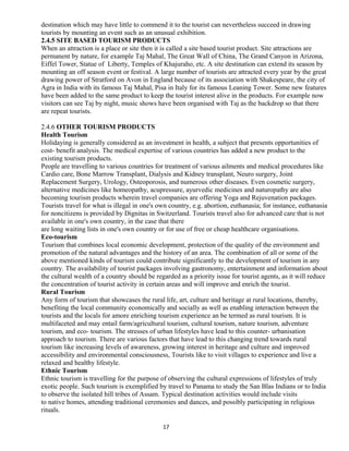 destination which may have little to commend it to the tourist can nevertheless succeed in drawing
tourists by mounting an event such as an unusual exhibition.
2.4.5 SITE BASED TOURISM PRODUCTS
When an attraction is a place or site then it is called a site based tourist product. Site attractions are
permanent by nature, for example Taj Mahal, The Great Wall of China, The Grand Canyon in Arizona,
Eiffel Tower, Statue of Liberty, Temples of Khajuraho, etc. A site destination can extend its season by
mounting an off season event or festival. A large number of tourists are attracted every year by the great
drawing power of Stratford on Avon in England because of its association with Shakespeare, the city of
Agra in India with its famous Taj Mahal, Pisa in Italy for its famous Leaning Tower. Some new features
have been added to the same product to keep the tourist interest alive in the products. For example now
visitors can see Taj by night, music shows have been organised with Taj as the backdrop so that there
are repeat tourists.
2.4.6 OTHER TOURISM PRODUCTS
Health Tourism
Holidaying is generally considered as an investment in health, a subject that presents opportunities of
cost- benefit analysis. The medical expertise of various countries has added a new product to the
existing tourism products.
People are travelling to various countries for treatment of various ailments and medical procedures like
Cardio care, Bone Marrow Transplant, Dialysis and Kidney transplant, Neuro surgery, Joint
Replacement Surgery, Urology, Osteoporosis, and numerous other diseases. Even cosmetic surgery,
alternative medicines like homeopathy, acupressure, ayurvedic medicines and naturopathy are also
becoming tourism products wherein travel companies are offering Yoga and Rejuvenation packages.
Tourists travel for what is illegal in one's own country, e.g. abortion, euthanasia; for instance, euthanasia
for noncitizens is provided by Dignitas in Switzerland. Tourists travel also for advanced care that is not
available in one's own country, in the case that there
are long waiting lists in one's own country or for use of free or cheap healthcare organisations.
Eco-tourism
Tourism that combines local economic development, protection of the quality of the environment and
promotion of the natural advantages and the history of an area. The combination of all or some of the
above mentioned kinds of tourism could contribute significantly to the development of tourism in any
country. The availability of tourist packages involving gastronomy, entertainment and information about
the cultural wealth of a country should be regarded as a priority issue for tourist agents, as it will reduce
the concentration of tourist activity in certain areas and will improve and enrich the tourist.
Rural Tourism
Any form of tourism that showcases the rural life, art, culture and heritage at rural locations, thereby,
benefiting the local community economically and socially as well as enabling interaction between the
tourists and the locals for amore enriching tourism experience an be termed as rural tourism. It is
multifaceted and may entail farm/agricultural tourism, cultural tourism, nature tourism, adventure
tourism, and eco- tourism. The stresses of urban lifestyles have lead to this counter- urbanisation
approach to tourism. There are various factors that have lead to this changing trend towards rural
tourism like increasing levels of awareness, growing interest in heritage and culture and improved
accessibility and environmental consciousness, Tourists like to visit villages to experience and live a
relaxed and healthy lifestyle.
Ethnic Tourism
Ethnic tourism is travelling for the purpose of observing the cultural expressions of lifestyles of truly
exotic people. Such tourism is exemplified by travel to Panama to study the San Blas Indians or to India
to observe the isolated hill tribes of Assam. Typical destination activities would include visits
to native homes, attending traditional ceremonies and dances, and possibly participating in religious
rituals.
17
 
