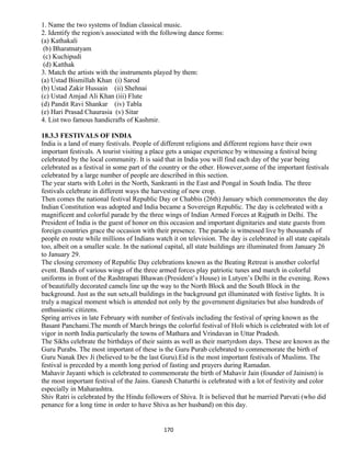 1. Name the two systems of Indian classical music.
2. Identify the region/s associated with the following dance forms:
(a) Kathakali
(b) Bharatnatyam
(c) Kuchipudi
(d) Katthak
3. Match the artists with the instruments played by them:
(a) Ustad Bismillah Khan (i) Sarod
(b) Ustad Zakir Hussain (ii) Shehnai
(c) Ustad Amjad Ali Khan (iii) Flute
(d) Pandit Ravi Shankar (iv) Tabla
(e) Hari Prasad Chaurasia (v) Sitar
4. List two famous handicrafts of Kashmir.
18.3.3 FESTIVALS OF INDIA
India is a land of many festivals. People of different religions and different regions have their own
important festivals. A tourist visiting a place gets a unique experience by witnessing a festival being
celebrated by the local community. It is said that in India you will find each day of the year being
celebrated as a festival in some part of the country or the other. However,some of the important festivals
celebrated by a large number of people are described in this section.
The year starts with Lohri in the North, Sankranti in the East and Pongal in South India. The three
festivals celebrate in different ways the harvesting of new crop.
Then comes the national festival Republic Day or Chabbis (26th) January which commemorates the day
Indian Constitution was adopted and India became a Sovereign Republic. The day is celebrated with a
magnificent and colorful parade by the three wings of Indian Armed Forces at Rajpath in Delhi. The
President of India is the guest of honor on this occasion and important dignitaries and state guests from
foreign countries grace the occasion with their presence. The parade is witnessed live by thousands of
people en route while millions of Indians watch it on television. The day is celebrated in all state capitals
too, albeit on a smaller scale. In the national capital, all state buildings are illuminated from January 26
to January 29.
The closing ceremony of Republic Day celebrations known as the Beating Retreat is another colorful
event. Bands of various wings of the three armed forces play patriotic tunes and march in colorful
uniforms in front of the Rashtrapati Bhawan (President’s House) in Lutyen’s Delhi in the evening. Rows
of beautifully decorated camels line up the way to the North Block and the South Block in the
background. Just as the sun sets,all buildings in the background get illuminated with festive lights. It is
truly a magical moment which is attended not only by the government dignitaries but also hundreds of
enthusiastic citizens.
Spring arrives in late February with number of festivals including the festival of spring known as the
Basant Panchami.The month of March brings the colorful festival of Holi which is celebrated with lot of
vigor in north India particularly the towns of Mathura and Vrindavan in Uttar Pradesh.
The Sikhs celebrate the birthdays of their saints as well as their martyrdom days. These are known as the
Guru Purabs. The most important of these is the Guru Purab celebrated to commemorate the birth of
Guru Nanak Dev Ji (believed to be the last Guru).Eid is the most important festivals of Muslims. The
festival is preceded by a month long period of fasting and prayers during Ramadan.
Mahavir Jayanti which is celebrated to commemorate the birth of Mahavir Jain (founder of Jainism) is
the most important festival of the Jains. Ganesh Chaturthi is celebrated with a lot of festivity and color
especially in Maharashtra.
Shiv Ratri is celebrated by the Hindu followers of Shiva. It is believed that he married Parvati (who did
penance for a long time in order to have Shiva as her husband) on this day.
170
 