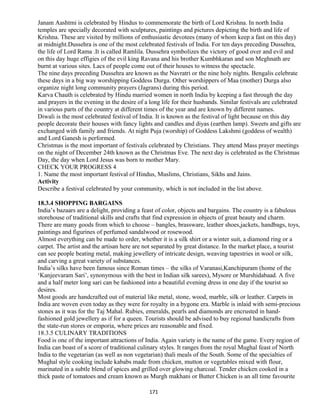 Janam Aashtmi is celebrated by Hindus to commemorate the birth of Lord Krishna. In north India
temples are specially decorated with sculptures, paintings and pictures depicting the birth and life of
Krishna. These are visited by millions of enthusiastic devotees (many of whom keep a fast on this day)
at midnight.Dussehra is one of the most celebrated festivals of India. For ten days preceding Dussehra,
the life of Lord Rama .It is called Ramlila. Dussehra symbolizes the victory of good over and evil and
on this day huge effigies of the evil king Ravana and his brother Kumbhkaran and son Meghnath are
burnt at various sites. Lacs of people come out of their houses to witness the spectacle.
The nine days preceding Dussehra are known as the Navratri or the nine holy nights. Bengalis celebrate
these days in a big way worshipping Goddess Durga. Other worshippers of Maa (mother) Durga also
organize night long community prayers (Jagrans) during this period.
Karva Chauth is celebrated by Hindu married women in north India by keeping a fast through the day
and prayers in the evening in the desire of a long life for their husbands. Similar festivals are celebrated
in various parts of the country at different times of the year and are known by different names.
Diwali is the most celebrated festival of India. It is known as the festival of light because on this day
people decorate their houses with fancy lights and candles and diyas (earthen lamp). Sweets and gifts are
exchanged with family and friends. At night Puja (worship) of Goddess Lakshmi (goddess of wealth)
and Lord Ganesh is performed.
Christmas is the most important of festivals celebrated by Christians. They attend Mass prayer meetings
on the night of December 24th known as the Christmas Eve. The next day is celebrated as the Christmas
Day, the day when Lord Jesus was born to mother Mary.
CHECK YOUR PROGRESS 4
1. Name the most important festival of Hindus, Muslims, Christians, Sikhs and Jains.
Activity
Describe a festival celebrated by your community, which is not included in the list above.
18.3.4 SHOPPING BARGAINS
India’s bazaars are a delight, providing a feast of color, objects and bargains. The country is a fabulous
storehouse of traditional skills and crafts that find expression in objects of great beauty and charm.
There are many goods from which to choose – bangles, brassware, leather shoes,jackets, handbags, toys,
paintings and figurines of perfumed sandalwood or rosewood.
Almost everything can be made to order, whether it is a silk shirt or a winter suit, a diamond ring or a
carpet. The artist and the artisan here are not separated by great distance. In the market place, a tourist
can see people beating metal, making jewellery of intricate design, weaving tapestries in wool or silk,
and carving a great variety of substances.
India’s silks have been famous since Roman times – the silks of Varanasi,Kanchipuram (home of the
‘Kanjeevaram Sari’, synonymous with the best in Indian silk sarees), Mysore or Murshidabaad. A five
and a half meter long sari can be fashioned into a beautiful evening dress in one day if the tourist so
desires.
Most goods are handcrafted out of material like metal, stone, wood, marble, silk or leather. Carpets in
India are woven even today as they were for royalty in a bygone era. Marble is inlaid with semi-precious
stones as it was for the Taj Mahal. Rubies, emeralds, pearls and diamonds are encrusted in hand-
fashioned gold jewellery as if for a queen. Tourists should be advised to buy regional handicrafts from
the state-run stores or emporia, where prices are reasonable and fixed.
18.3.5 CULINARY TRADITIONS
Food is one of the important attractions of India. Again variety is the name of the game. Every region of
India can boast of a score of traditional culinary styles. It ranges from the royal Mughal feast of North
India to the vegetarian (as well as non vegetarian) thali meals of the South. Some of the specialties of
Mughal style cooking include kababs made from chicken, mutton or vegetables mixed with flour,
marinated in a subtle blend of spices and grilled over glowing charcoal. Tender chicken cooked in a
thick paste of tomatoes and cream known as Murgh makhani or Butter Chicken is an all time favourite
171
 