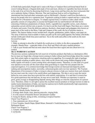 in North India particularly Punjab and is eaten with Naan or Tandoori Roti (soft bread baked fresh in
oven).Cooking Biryani, a fragrant dish made of rice and meat, chicken or vegetables has been elevated
to the rank of an art form by discerning food lovers. Large towns and big cities also have restaurants that
serve authentic Italian, Chinese, Mexican, Thai and American food as well as franchisees of
international fast food and other restaurants such as McDonald’s, Domino’s and Pizza Hut.India is a
heaven for people who love vegetarian food. Vegetarian cooking in India is superb and has a variety that
is difficult for a Westerner to imagine. To sample regional food, it is better to order a thali which
generally consists of a large plate or coconut leaf heaped with rice and bordered with little bowls
consisting of delicious preparations of cheese, lentils, vegetable/non vegetable curries, curd, chutneys
and pickles served with hot rotis or pooris. It is best to eat this food with fingers.Then there are a variety
of snacks and sweets. From the delicious pakoras, Kachoris, chaat paapri and golgappas (also known as
paani puri) of the north to the Dosa, Vada and Uttapam of the south, the list of anytime snacks is
endless. The famous Indian sweets include burfi, rasgulla ,gulabjamun, jalebis, ladoos, soan papri etc.
The array of delicious food available in India can perk up the most jaded appetite.The Indian cold drinks
include nimbu pani (fresh lime juice) and lassi. Tea in the north and coffee in the south are the most
favoured beverages.
Activity
1. Make an attempt to describe in English the words given in italics in the above paragraphs. For
example: Masala Dosa – a pancake made of rice flour and filled with spicy mashed potatoes.
2. Talk to your friends and find out more about the food from their region and also about how it is
cooked.
18.4 A WORD OF CAUTION
The previous sections explained the rich reservoir of tourism products that India as a destination offers
but we must not forget that a foreign tourist coming to India without much knowledge about this country
may find certain sights or experiences shocking and even appalling. For example,the sight of garbage
heaps, people urinating at public places, stray cattle on the streets and young children begging at the
traffic signals will shock a visitor coming from a developed country. Therefore, it is the tasks of a good
tour operator to not only tell the client about what good things to expect but also prepare him for
expected negatives. It is common knowledge that foreign tourists are harassed and duped by profit-
seeking and unscrupulous traders, taxiwallas, unlicensed guides and even tour operators. The Tourism
Department of Government of India is trying to educate citizens to help save tourists from such elements
but one must warn the visitor to be careful about such happenings. The idea is not to scare the tourist
before he even comes here but to provide him with realistic expectations. It is said that if a tourist has
five good experiences but one bad one, he may never come back. Whether an experience is rated as
great, good, average or disappointing depends among other things on what the expectations of a person
were. Therefore, while it is all right to praise the excellent tourism products to foreign tourists in order to
market tourist destinations of India, one must be cautious not to build unrealistically high expectations.
18.6 ANSWERS TO REVIEW QUESTIONS
Check Your Progress 1
1. Manali, Shimla, Kullu, Nainital etc.
2. It brings dark clouds, rains, dancing peacocks, singing birds
3. It is the season of beautiful flowers and pleasant weather
4. Going for theatre, skiing in hills, swimming in tropical beaches
Check Your Progress 2
1. True statements are: (b) (c) (f) (g)
2. Cave Temples, Sanchi Stupa, Qutab Minar, Iltutmish’s Tomb,Humayun;s Tomb, Tajmahal,
Parliament House
Check Your Progress 3
1. Carnatic and Hindustani
2. (a) Kerala
172
 