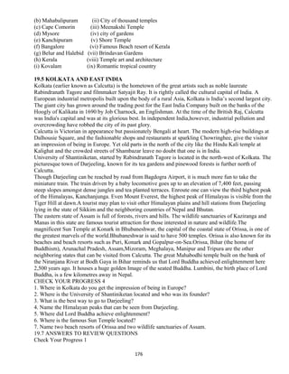 (b) Mahabalipuram (ii) City of thousand temples
(c) Cape Comorin (iii) Meenakshi Temple
(d) Mysore (iv) city of gardens
(e) Kanchipuram (v) Shore Temple
(f) Bangalore (vi) Famous Beach resort of Kerala
(g) Belur and Halebid (vii) Brindavan Gardens
(h) Kerala (viii) Temple art and architecture
(i) Kovalam (ix) Romantic tropical country
19.5 KOLKATA AND EAST INDIA
Kolkata (earlier known as Calcutta) is the hometown of the great artists such as noble laureate
Rabindranath Tagore and filmmaker Satyajit Ray. It is rightly called the cultural capital of India. A
European industrial metropolis built upon the body of a rural Asia, Kolkata is India’s second largest city.
The giant city has grown around the trading post for the East India Company built on the banks of the
Hoogly of Kalikata in 1690 by Job Charnock, an Englishman. At the time of the British Raj, Calcutta
was India's capital and was at its glorious best. In independent India,however, industrial pollution and
overcrowding have robbed the city of its past glory.
Calcutta is Victorian in appearance but passionately Bengali at heart. The modern high-rise buildings at
Dalhousie Square, and the fashionable shops and restaurants at sparkling Chowringhee, give the visitor
an impression of being in Europe. Yet old parts in the north of the city like the Hindu Kali temple at
Kalighat and the crowded streets of Shambazar leave no doubt that one is in India.
University of Shantiniketan, started by Rabindranath Tagore is located in the north-west of Kolkata. The
picturesque town of Darjeeling, known for its tea gardens and pinewood forests is further north of
Calcutta.
Though Darjeeling can be reached by road from Bagdogra Airport, it is much more fun to take the
miniature train. The train driven by a baby locomotive goes up to an elevation of 7,400 feet, passing
steep slopes amongst dense jungles and tea planted terraces. Enroute one can view the third highest peak
of the Himalayas, Kanchanjunga. Even Mount Everest, the highest peak of Himalayas is visible from the
Tiger Hill at dawn.A tourist may plan to visit other Himalayan plains and hill stations from Darjeeling
lying in the state of Sikkim and the neighboring countries of Nepal and Bhutan.
The eastern state of Assam is full of forests, rivers and hills. The wildlife sanctuaries of Kaziranga and
Manas in this state are famous tourist attraction for those interested in nature and wildlife.The
magnificent Sun Temple at Konark in Bhubaneshwar, the capital of the coastal state of Orissa, is one of
the greatest marvels of the world.Bhubaneshwar is said to have 500 temples. Orissa is also known for its
beaches and beach resorts such as Puri, Konark and Gopalpur-on-Sea.Orissa, Bihar (the home of
Buddhism), Arunachal Pradesh, Assam,Mizoram, Meghalaya, Manipur and Tripura are the other
neighboring states that can be visited from Calcutta. The great Mahabodhi temple built on the bank of
the Niranjana River at Bodh Gaya in Bihar reminds us that Lord Buddha achieved enlightenment here
2,500 years ago. It houses a huge golden Image of the seated Buddha. Lumbini, the birth place of Lord
Buddha, is a few kilometres away in Nepal.
CHECK YOUR PROGRESS 4
1. Where in Kolkata do you get the impression of being in Europe?
2. Where is the University of Shantiniketan located and who was its founder?
3. What is the best way to go to Darjeeling?
4. Name the Himalayan peaks that can be seen from Darjeeling.
5. Where did Lord Buddha achieve enlightenment?
6. Where is the famous Sun Temple located?
7. Name two beach resorts of Orissa and two wildlife sanctuaries of Assam.
19.7 ANSWERS TO REVIEW QUESTIONS
Check Your Progress 1
176
 