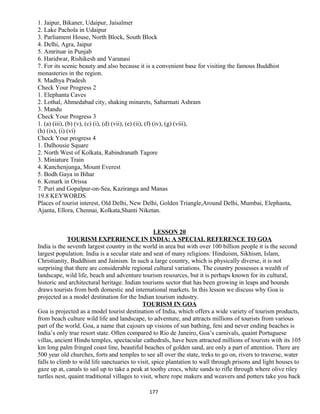 1. Jaipur, Bikaner, Udaipur, Jaisalmer
2. Lake Pachola in Udaipur
3. Parliament House, North Block, South Block
4. Delhi, Agra, Jaipur
5. Amritsar in Punjab
6. Haridwar, Rishikesh and Varanasi
7. For its scenic beauty and also because it is a convenient base for visiting the famous Buddhist
monasteries in the region.
8. Madhya Pradesh
Check Your Progress 2
1. Elephanta Caves
2. Lothal, Ahmedabad city, shaking minarets, Sabarmati Ashram
3. Mandu
Check Your Progress 3
1. (a) (iii), (b) (v), (c) (i), (d) (vii), (e) (ii), (f) (iv), (g) (viii),
(h) (ix), (i) (vi)
Check Your progress 4
1. Dalhousie Square
2. North West of Kolkata, Rabindranath Tagore
3. Miniature Train
4. Kanchenjunga, Mount Everest
5. Bodh Gaya in Bihar
6. Konark in Orissa
7. Puri and Gopalpur-on-Sea, Kaziranga and Manas
19.8 KEYWORDS
Places of tourist interest, Old Delhi, New Delhi, Golden Triangle,Around Delhi, Mumbai, Elephanta,
Ajanta, Ellora, Chennai, Kolkata,Shanti Niketan.
LESSON 20
TOURISM EXPERIENCE IN INDIA: A SPECIAL REFERENCE TO GOA
India is the seventh largest country in the world in area but with over 100 billion people it is the second
largest population. India is a secular state and seat of many religions: Hinduism, Sikhism, Islam,
Christianity, Buddhism and Jainism. In such a large country, which is physically diverse, it is not
surprising that there are considerable regional cultural variations. The country possesses a wealth of
landscape, wild life, beach and adventure tourism resources, but it is perhaps known for its cultural,
historic and architectural heritage. Indian tourisms sector that has been growing in leaps and bounds
draws tourists from both domestic and international markets. In this lesson we discuss why Goa is
projected as a model destination for the Indian tourism industry.
TOURISM IN GOA
Goa is projected as a model tourist destination of India, which offers a wide variety of tourism products,
from beach culture wild life and landscape, to adventure, and attracts millions of tourists from various
part of the world. Goa, a name that cajours up visions of sun bathing, feni and never ending beaches is
India’s only true resort state. Often compared to Rio de Janeiro, Goa’s carnivals, quaint Portuguese
villas, ancient Hindu temples, spectacular cathedrals, have been attracted millions of tourists with its 105
km long palm fringed coast line, beautiful beaches of golden sand, are only a part of attention. There are
500 year old churches, forts and temples to see all over the state, treks to go on, rivers to traverse, water
falls to climb to wild life sanctuaries to visit, spice plantation to wall through prisons and light houses to
gaze up at, canals to sail up to take a peak at toothy crocs, white sands to rifle through where olive riley
turtles nest, quaint traditional villages to visit, where rope makers and weavers and potters take you back
177
 