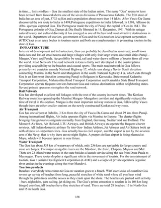 in time… list is endless – Goa the smallest state of the Indian union. The name “Goa” seems to have
been derived from Govarakshetra one of the seven divisions of Parasurama Kshetra. The 25th state of
India has an area of just, 3702 sq Km and a population about more than 14 lakhs. After Vasco Da Gama
discovered the sea route to India in 1498,Portuguese expeditions to India followed. In 1501, Alfonso de
Albu- querque captured Goa. The Portuguese made the city of Panaji the capital of Goa in 1843. The
Portuguese colonies of Goa, Daman & Diu finally liberated in 19, December, 1961. With its unique
natural beauty and cultural diversity it has emerged as one of the best and most attractive destinations in
the world. Department of tourism, government of Goa and the Goa tourism development corporation
(GTDC) act as an apex bodies in tourism sector and both are complementary in promoting tourism in the
state of Goa.
INFRASTRUCTURE
In terms of development and infrastructure, Goa can probably be classified as semi rural, small town
India lots and lots of small towns and large villages with only four large towns and small cities Panaji –
Margao, Vasco and Ponda. Accessibility by road, rail and water draws millions of tourist from all over
the world. Road Network The road network in Goa is fairly well developed in the coastal plains
providing accessibility to the beaches and coastal sports. The main road network in Goa follows
primarily two corridors namely National Highway 17, which runs along a North- South direction
connecting Mumbai in the North and Mangalore in the south. National highway 4 A, which cuts through
Goa is an East-west direction connecting Panaji to Belgaum in Karnataka. State owned Kadamba
Transport Corporation, Maharashtra Road Transport Corporation and Karnataka State Road Transport
Corporation operate frequent services between Goa and various destinations within neighboring states.
Several private operators strengthen the road network.
Rail Network
Goa has developed excellent rail linkages with the rest of the country in recent times. The Konkan
Railway route has opened up the Mumbai Margao- Mangalore corridor and significantly reduced the
time of travel in this section. Margao is the most important railway station in Goa, followed by Vasco
though there are other smaller stations on the newly constructed Konkan railway route.
Air Transport
Goa has one airport at Babolin, 3 Km from the city of Vasco-Da-Gama and about 29 km, from Panaji.
Among international flights, Air India operates flights via Mumbai to Europe. The charter flights
bringing foreign tourists originate normally from England, Germany, Switzerland and Holland. The
Monarch Air lines, Air Holland, LTU Airways, and British Airways etc operate the frequent charter
services. All Indian domestic airlines fly into Goa- Indian Airlines, Jet Airways and Air Sahara hook up
with all most all-important cities. Goa actually has no civil airport, and the airport is run by the aviation
arm of the Navy, that is why there are no night flights. A proper civilian airport is being planned at
Mopa, which will become operate in near future.
Water Transport
The Goa has about 555 km of waterways of which, only 256 kms are navigable for large country and
mine ore barges. The major navigable rivers are the Mandovi, the Zuari, Chapora, Mapusa and Mal.
There are 22 inland water routes in the state besides a launch service along the sea from Dona Paula to
Murmugao. These routes do play a significant role in the movement of tourists. For the entertainment of
tourists, Goa Tourism Development Corporation (GTDC) and a couple of private operators organize
river cruises in the evenings along the river Mandovi.
Tourism products
Beaches: everybody who comes to Goa on vacation goes to a beach. With over looks of coastline Goa
serves up variety of beaches from long, peaceful stretches of white sand where all you hear wind
through the palm trees and the waves as they crash upon the shore. The beaches are packed with activity
– bars, nightclubs, para sailing, jet skiing etc. The Goa’s prime attraction to tourists is its 106 km long
fringed coastline.All beaches have fine stretches of sand. There are total 28 beaches, 13 in North Goa
and 15 in South Goa.
178
 