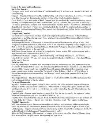 Some of the important beaches are: -
North Goa Beaches
Calangute: - this beach is located about 16 kms North of Panaji. It is Goa’s most crowded beach with all
kinds of eating.
Vagator: - it is one of the most beautiful and interesting parts of Goa’s coastline. It comprises two sandy
bays. The Chapora fort dominates the northern portion of the beach. South Goa Beaches
Colva Beach: - Colva is the pride of South Goa and here, sea, sand and sky blend in enchanting, natural
harmony, weaving their magical spell on the visitors. Colva is a pleasant and convenient place to stay.
The sand is spotless and scattered with beautiful seashells. Palolem Beach: - Palolem is a 1.5 km falcate
shaped beach. It probably is Goa’s most beautiful and idyllic beach. It lies on the southern coastline of
Goa amidst outstanding natural beauty. More tourists have been making a beeline for this palm fringed
golden beach.
Temples and Churches
The temples of Goa are noted for their beauty and simple architecture surrounded by betel nut trees,
coconut groves and lakes of pure water. These temples speak volume of Goa’s ancient history. Some of
the important temples are: -
Shri Mangueshi Temple: - This temple is situated 9 km north of Ponda near the village of priol. Shri
Mangueshi temple is dedicated to lord Shiva, is one of the largest and frequently visited temples in Goa.
Built in 1567, it is a colorful mixture of Hindus, Muslim and Portuguese influences and has a distinctive
seven tiered lamp tourists in the courtyard.
Shri Shanta Durga Temple: - it is Goa’s largest and most famous temple. This temple crowned with a
huge do mined sanctuary tower was built in 1978.
Shri Mahalasa Narayani Temple: - Constructed in early 16th century dedicated to Lord Vishnu.
Chandeshwar Temple: - 400-year-old temple dedicated to the Lord of the Moon, is 15 km from Margao
on the road of Quepen.
The Churches
Goa, the jewel of India is studded with a number of churches and monuments. The important churches
of Goa are: -Basalica of Bom Jesus: - the church is one of the most famous churches in Goa. The mortal
remains of St. Francis, which were brought to Goa, still remain at Basalica of Bom Jesus in a silver
casket containing an airtight glass coffin. The church of Mae de Deus: – Built in 1873, at Saligao is
situated a midst picturesque surrounding. This beautiful church is the finest piece of Gothic style of
architecture.
Reis Magos Church: - The church situated Verem was constructed in 1555, one of the earliest churches
built in Goa and the first in Bardez taluka.
Forts and Monuments
Aguada: - The fortress of Aguada erected in 1612, encircles the entire peninsula at the south-western
eternity of Bardez taluka in north Goa situated 10 km of north of Panaji, the Aguada fort has the first
lighthouse of Asia. It was built in 1612 to protect old Goa by controlling the entry of intruders into the
river Mandovi.
Cabo de Rama: - Situated on the southern coast of Goa. This fort has been under the regime of various
rulers until Portuguese took it over from Raja of Sond in 1763.
Terekhol Fort: - Situated on the Terekhol River, this fort built in the 17th century lies on the northern tip
of Goa. Today the remains of the fort have been converted into a hotel – the Terekhol fort heritage.
Wild Life Sanctuaries
With increasing awareness about the environment and ecology, more and more people are turning to
nature for pleasure and entertainment, In Goa there are 4 wild life sanctuaries. Bagwan Mahvir Wild
Life Sanctuary: - Biggest sanctuaries in Goa, situated along eastern border of Goa and covers about 240
sq. km of thick forest clad slopes of Western Ghats and its valley.
Salim Ali Bird Sanctuary: - This sanctuary is located at the western trip of the island of Chorao; along
river Mandovi near Paragi is habitat for migratory and local birds.
179
 