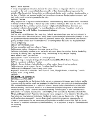 Senior Citizen Tourism
A newly emerging trend in tourism, basically for senior citizens or old people who live in isolation,
especially in the west, because of daily busy schedules of their children and more importantly the
attitudes. The characteristic feature of this type of tourism is that the senior people are less demanding in
the form of facilities and services, besides leaving minimum impact on the destination community and
their main consideration is on personalised service.
Spiritual Tourism
Many people when living under conditions of stress turn to spirituality. The Eastern world is considered
to be very spiritual with many of the new age Gurus and their hermitages. This takes the form of another
tourism product, that is, spiritual tourism. Tourists visit places to attend spiritual discourses and
meditation workshops. For example, The Osho Foundation, Art of Living Foundation which have
centres all over the world, Buddhist Monasteries and Ashrams.
Golf Tourism
Golf has been enjoyed by many for a long time. Earlier it was enjoyed as a sport but in recent times it
has developed into a hot tourism product. Many tourist organizations plan promotional packages to woo
the golf tourist especially from Japan where the green fees are very high. These tourists take exclusive
golfing holidays wherein their accommodation is also arranged near the course and they return after
serious golf playing.
CHECK YOUR PROGRESS 3
1) Name some of the well known Tourist Places.
2) List out the various climates and the related tourist activities.
3) Divide the following into land, water and aerial Adventure Sports,Parachuting, Safaris, Snorkelling,
Yachting, Sky Diving, Trekking,Water Rafting, Hand Gliding, Skiing, Bungee Jumping.
SELF ASSESSMENT QUESTIONS
1) Describe the various characteristics of a tourism product.
2) With the help of examples distinguish between Natural and Man-Made Tourist Products.
3) Write a short note on Cultural Tourism.
4) Briefly discuss the inter relationship between all the various forms of tourism products.
5) Identify some tourist products that are Event based and Site Based.
6) Identify which keywords do not belong to this lesson.
Keywords: Mountains, Earthquake, Dance Festival, Guide, Olympic-Games, Advertising, Cosmetic
Surgery, Scuba Diving, Tickets.
LESSON 3
TOURISM AND ECONOMY
TOURISM: AN INDUSTRY
Tourism industry is the one that deals with the tourists as consumers, the money spent by them, and the
resources rendering various goods and services which facilitate the composition of the tourism product.
This industry has-been named as a ‘smokeless industry’ because unlike other industries it is invisible
and non-polluting. The tourism industry is an extraordinarily complex integration of many industries
spread over many sectors. Tourism is an umbrella industry containing a set of inter-related business
participants. For example, industries like Transport (Air, water and surface), Accommodation (Hotels,
Motels, and Supplementary Accommodations), and Travel Companies, (Tour Operators/ Travel Agents),
Recreation and Entertainment Institutions, Handicrafts business, etc and the provision of the many
goods and services demanded by tourists. Interestingly, most of the component industries also get
related to varied commercial and non-commercial activities over and above providing their services to
the tourists. A simplistic structure of the tourism industry can be suggested by way of a framework as in
the following
illustration.
18
 