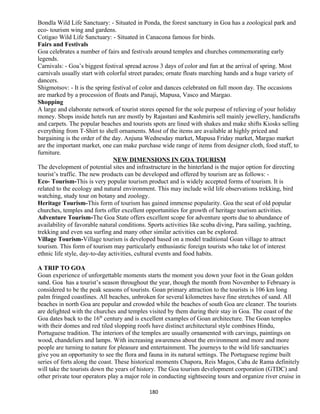 Bondla Wild Life Sanctuary: - Situated in Ponda, the forest sanctuary in Goa has a zoological park and
eco- tourism wing and gardens.
Cotigao Wild Life Sanctuary: - Situated in Canacona famous for birds.
Fairs and Festivals
Goa celebrates a number of fairs and festivals around temples and churches commemorating early
legends.
Carnivals: - Goa’s biggest festival spread across 3 days of color and fun at the arrival of spring. Most
carnivals usually start with colorful street parades; ornate floats marching hands and a huge variety of
dancers.
Shigmotsov: - It is the spring festival of color and dances celebrated on full moon day. The occasions
are marked by a procession of floats and Panaji, Mapusa, Vasco and Margao.
Shopping
A large and elaborate network of tourist stores opened for the sole purpose of relieving of your holiday
money. Shops inside hotels run are mostly by Rajastani and Kashmiris sell mainly jewellery, handicrafts
and carpets. The popular beaches and tourists spots are lined with shakes and make shifts Kiosks selling
everything from T-Shirt to shell ornaments. Most of the items are available at highly priced and
bargaining is the order of the day. Anjuna Wednesday market, Mapusa Friday market, Margao market
are the important market, one can make purchase wide range of items from designer cloth, food stuff, to
furniture.
NEW DIMENSIONS IN GOA TOURISM
The development of potential sites and infrastructure in the hinterland is the major option for directing
tourist’s traffic. The new products can be developed and offered by tourism are as follows: -
Eco- Tourism-This is very popular tourism product and is widely accepted forms of tourism. It is
related to the ecology and natural environment. This may include wild life observations trekking, bird
watching, study tour on botany and zoology.
Heritage Tourism-This form of tourism has gained immense popularity. Goa the seat of old popular
churches, temples and forts offer excellent opportunities for growth of heritage tourism activities.
Adventure Tourism-The Goa State offers excellent scope for adventure sports due to abundance of
availability of favorable natural conditions. Sports activities like scuba diving, Para sailing, yachting,
trekking and even sea surfing and many other similar activities can be explored.
Village Tourism-Village tourism is developed based on a model traditional Goan village to attract
tourism. This form of tourism may particularly enthusiastic foreign tourists who take lot of interest
ethnic life style, day-to-day activities, cultural events and food habits.
A TRIP TO GOA
Goan experience of unforgettable moments starts the moment you down your foot in the Goan golden
sand. Goa has a tourist’s season throughout the year, though the month from November to February is
considered to be the peak seasons of tourists. Goan primary attraction to the tourists is 106 km long
palm fringed coastlines. All beaches, unbroken for several kilometres have fine stretches of sand. All
beaches in north Goa are popular and crowded while the beaches of south Goa are cleaner. The tourists
are delighted with the churches and temples visited by them during their stay in Goa. The coast of the
Goa dates back to the 16th
century and is excellent examples of Goan architecture. The Goan temples
with their domes and red tiled slopping roofs have distinct architectural style combines Hindu,
Portuguese tradition. The interiors of the temples are usually ornamented with carvings, paintings on
wood, chandeliers and lamps. With increasing awareness about the environment and more and more
people are turning to nature for pleasure and entertainment. The journeys to the wild life sanctuaries
give you an opportunity to see the flora and fauna in its natural settings. The Portuguese regime built
series of forts along the coast. These historical moments Chapora, Reis Magos, Caba de Rama definitely
will take the tourists down the years of history. The Goa tourism development corporation (GTDC) and
other private tour operators play a major role in conducting sightseeing tours and organize river cruise in
180
 