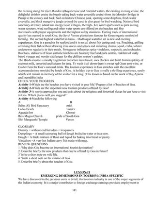 the evening along the river Mandovi (Royal cruise and Emerald waters, the existing evening cruise, the
delightful dolphin cruise the breath taking back water crocodile cruise) from the Mondovi bridge in
Panaji to the estuary and back. Sail on historic Chinese junk, spotting some dolphins, fresh water
crocodile, and thick mangrove jungle around the canal is also great for bird watching. National bird
sanctuary at Choro island and sleepy Goan villages, the high- Tec water sports such as para sailing,
water scooters, wind surfing and other water sports are offered on the beaches and five
star resorts with proper equipments and the highest safety standards. Carting track of international
quality has opened in south Goa, the Savol Verem plantations famous for Goan organic method of
farming. The second highest waterfall in India – Dudhsagar waterfall all is new and exciting
experiences. Goa is a paradise for seafood and it is not all about fish curing and rice. Poaching, grilling
or baking their fish without drawing it in sauces and spices and including claims, squid, crabs, lobster
and prawns regularly in their meals. Portuguese influences spicy vindaloos, sorpotels, and recheados.
Balchaos, stalwarts of Goan catholic kitchens are basically beef and pork centric, redolent of toddy
based vinegar and worthy challenges for the chilliest season’s palates.
The Hindu cuisine is mostly vegetarian but when meat based, uses chicken and lamb features plenty of
coconut milk, tamarind and kokum for tang. To wash it all down there is sweet red Goan port wine, or
Casher Feni the Goa’s national drink. The tourism experience in Goa enriches with the excellent
accommodations provided by hotels of Goa. A holiday trip to Goa is really a thrilling experience, surely
which will remain in memory of the visitor for a long. (This lesson is based on the work of Raj Aparna
and Incredible India
CHECK YOUR PROGRESS
Activity 1-Which are the beaches you have visited in your life? Prepare a list of beaches of Goa.
Activity 2-Which are the important new tourism products offered by Goa?
Activity 3-A tourist approaches you and asks about the religious and historical places he can have a visit
in Goa. Which places will you suggest?
Activity 4-Match the following
A B
Salim Ali Bird Sanctuary priol
Colva Beach Bardez
Aguada fort Chorao
Reis Magos Church pride of South Goa
Shri Mangueshi Temple Verem
GLOSSARY
Eternity = without end Intruders = trespassers
Dumplings = A small savouring ball of dough boiled in water or in a stew.
Dough = A thick mixture of flour and liquid for baking into bread or pastry
Vindaloos =A very hot Indian curry fish made with meat.
REVIEW QUESTIONS
1. Why does Goa become an international tourist destination?
2. Describe briefly the new products that can be offered by Goa in future?
3 Write a short note on wild life.
4. Write a short note on the cuisine of Goa
5. Describe briefly about the beaches of Goa
LESSON-21
EMERGING DIMENSIONS IN TOURISM: INDIA SPECIFIC
We have discussed in the previous units in detail, that tourism industry is one of the major segments of
the Indian economy. It is a major contributor to foreign exchange earnings provides employment to
181
 