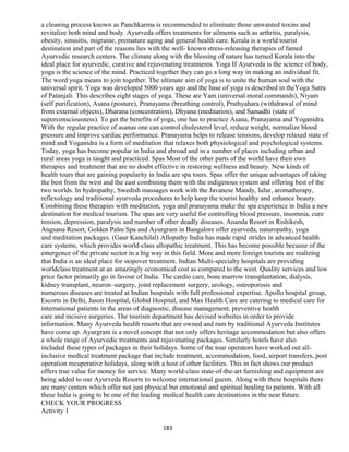 a cleaning process known as Panchkarma is recommended to eliminate those unwanted toxins and
revitalize both mind and body. Ayurveda offers treatments for ailments such as arthritis, paralysis,
obesity, sinusitis, migraine, premature aging and general health care. Kerala is a world tourist
destination and part of the reasons lies with the well- known stress-releasing therapies of famed
Ayurvedic research centers. The climate along with the blessing of nature has turned Kerala into the
ideal place for ayurvedic, curative and rejuvenating treatments. Yoga If Ayurveda is the science of body,
yoga is the science of the mind. Practiced together they can go a long way in making an individual fit.
The word yoga means to join together. The ultimate aim of yoga is to unite the human soul with the
universal spirit. Yoga was developed 5000 years ago and the base of yoga is described in theYoga Sutra
of Patanjali. This describes eight stages of yoga. These are Yam (universal moral commands), Niyam
(self purification), Asana (posture), Pranayama (breathing control), Prathyahara (withdrawal of mind
from external objects), Dharana (concentration), Dhyana (meditation), and Samadhi (state of
superconsciousness). To get the benefits of yoga, one has to practice Asana, Pranayama and Yoganidra.
With the regular practice of asanas one can control cholesterol level, reduce weight, normalize blood
pressure and improve cardiac performance. Pranayama helps to release tensions, develop relaxed state of
mind and Yoganidra is a form of meditation that relaxes both physiological and psychological systems.
Today, yoga has become popular in India and abroad and in a number of places including urban and
rural areas yoga is taught and practiced. Spas Most of the other parts of the world have their own
therapies and treatment that are no doubt effective in restoring wellness and beauty. New kinds of
health tours that are gaining popularity in India are spa tours. Spas offer the unique advantages of taking
the best from the west and the east combining them with the indigenous system and offering best of the
two worlds. In hydropathy, Swedish massages work with the Javanese Mandy, lulur, aromatherapy,
reflexology and traditional ayurveda procedures to help keep the tourist healthy and enhance beauty.
Combining these therapies with meditation, yoga and pranayama make the spa experience in India a new
destination for medical tourism. The spas are very useful for controlling blood pressure, insomnia, cure
tension, depression, paralysis and number of other deadly diseases. Ananda Resort in Rishikesh,
Angsana Resort, Golden Palm Spa and Ayurgram in Bangalore offer ayurveda, naturopathy, yoga
and meditation packages. (Gaur Kanchilal) Allopathy India has made rapid strides in advanced health
care systems, which provides world-class allopathic treatment. This has become possible because of the
emergence of the private sector in a big way in this field. More and more foreign tourists are realizing
that India is an ideal place for stopover treatment. Indian Multi-specialty hospitals are providing
worldclass treatment at an amazingly economical cost as compared to the west. Quality services and low
price factor primarily go in favour of India. The cardio care, bone marrow transplantation, dialysis,
kidney transplant, neuron–surgery, joint replacement surgery, urology, osteoporosis and
numerous diseases are treated at Indian hospitals with full professional expertise. Apollo hospital group,
Escorts in Delhi, Jason Hospital, Global Hospital, and Max Health Care are catering to medical care for
international patients in the areas of diagnostic, disease management, preventive health
care and incisive surgeries. The tourism department has devised websites in order to provide
information. Many Ayurveda health resorts that are owned and rum by traditional Ayurveda Institutes
have come up. Ayurgram is a novel concept that not only offers heritage accommodation but also offers
a whole range of Ayurvedic treatments and rejuvenating packages. Similarly hotels have also
included these types of packages in their holidays. Some of the tour operators have worked out all-
inclusive medical treatment package that include treatment, accommodation, food, airport transfers, post
operation recuperative holidays, along with a host of other facilities. This in fact shows our product
offers true value for money for service. Many world-class state-of-the-art furnishing and equipment are
being added to our Ayurveda Resorts to welcome international guests. Along with these hospitals there
are many centers which offer not just physical but emotional and spiritual healing to patients. With all
these India is going to be one of the leading medical health care destinations in the near future.
CHECK YOUR PROGRESS
Activity 1
183
 