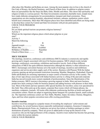 other place like Mumbai and Kolkata are must. Among the most popular sites in Goa is the church of
Our Lady of Rosary, the Rachel Seminary, and Church of Bom Jesus. In addition to pilgrim centers
there are personalities like the Satya Sai Baba, Osho, Shirdhi and others. This shows that spirituality and
religion in India is a serious pursuit. The State Governments concerned, charitable trusts, temple trusts
have made elaborate arrangements for accommodation, transport and ritual ceremonies. These
organizations are also running hospitals, educational institutes, ashrams, meditation centers which
benefit local community. More than 500 religious places have been identified and efforts are being made
to develop these centers by Central and State Governments with private participation.
CHECK YOUR PROGRESS
Activity 1
Do you think spiritual tourism can promote religious harmony?
Activity 2
Which are the important religious places which attract pilgrims in your
state?
Activity 3
Match the following
A B
Jaganath temple ............. Goa
Mount Abu ............ Lumbini
Birthplace of Buddha ........... Rajasthan
Church of Bom Jesus .......... Puri
MICE TOURISM
The meetings, incentives, conferences and exhibitions (MICE) industry is extensively and rapidly
growing and is largely associated with travel for business purpose. MICE related events include
meetings, conferences, conventions, exhibitions and incentive travels. Each of these different
subsections of MICE has quite different characteristics although the industry is often referred to as
MICE. Increasingly convention bureaus serve the needs of meetings, incentives and exhibitions
organizers and service providers supply each of the sectors. Business with Pleasure With the Indian
economy opening up and government restrictions loosening, Mumbai, Bangalore, Hyderabad, Chennai,
Delhi and Kolkata are assuming importance as major centres of business activity in the country. The
days of red- tape always associated with Indian business activity is a thing of the past and corporate
India has moved towards more western standards of professionalism. Since the liberalization of the
Indian economy, MICE tourism is becoming a growing segment in India. More and more business
people have been coming to India for business purpose and adding business with pleasure in their India
tour. Most of the hotels and tour operators offer special facilities for travellers; some even specialized in
this field. They offers pick-up at the airport, corporate floor rooms which will feature phones, fax
machines, computers, journals. All rooms offer elaborate conferencing facilities at hotels and special
conventions centers. Hotels are adept in organizing theme banquets for a product launch, small cocktails
etc. The important conference centers are New Delhi, Mumbai, Jaipur, Kovalam, Chennai, Bangalore,
Agra, and Goa where popular convention tours offer exciting possibilities.
Incentive tourism
Incentive travel has emerged as a popular means of rewarding the employees’ achievements and
contributions, by several business houses especially multinational companies, Insurance Companies,
Banks, Pharmaceuticals Firms, etc. Employees are given free tickets or holidays packages to select
destinations all paid by company. These are given as added perks to keep up the interest of the
executives who are the high performers of the company. Incentive tours market has become fast growing
sector within the tourism industry.
CHECK YOUR PROGRESS
185
 