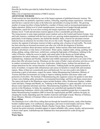 Activity 1
Describe the facilities provided by Indian Hotels for business tourism.
Activity 2
Make a list of important destinations of MICE tourism.
ADVENTURE TOURISM
Youth tourism has been identified as one of the largest segments of globaland domestic tourism. The
young travellers are primarily experience seekers, collecting, enquiring unique experiences. Adventure
and risk have a special role to play in the behaviour and attitudes of young travellers. The growing
number of young travellers is being fuelled by a number of factors such as increased participation in
higher education, falling level of youth unemployment, increased travel budget through parental
contribution, search for an even more exciting and unique experience and cheaper long
distance travel. Youth and adventure tourism appears to have considerable growth potential.
The rising income in some major potential source markets such as the Central and Eastern Europe, Asia
and Latin America, combined with the lower travel cost, growing student populations around the world
particularly in developing countries, has fuelled the demand. India: a heaven for adventure tourism
India has been an attraction for travellers from all over the world. Though in the field of international
tourism, the segment of adventure tourism in India is getting only a fraction of such traffic. The trend
has been showing an increased movement year after year with the development of facilities
and greater awareness about adventure tourism options. Indian tourism offers both international and
domestic adventurers a wide choice of adventures. Water sports, elephant safari, skiing, yachting, hail-
skiing, gliding, sailing, tribal tours, orchid tours, scaling the high peaks of Himalayas, trekking to the
valley of flowers, riding the waves in rapids, and camel safari in the deserts are breath taking
opportunities for nature enthusias. Ladakh, the Garwal hills, the Himachal hills, Darjeeling, Goa,
Lakshadweep, Andaman and Nicobar, Jaisalmer and wildlife sanctuaries and reserves are some of the
places that offer adventure tourism. Himalayas are the centre of India’s main adventure activities as well
as outdoor recreational tourism. Our rivers, backwaters, Indian Ocean, Arabian Sea and deserts are
unique attractions for the various branches of adventure. Trekking holds out the greatest potential in
terms of numbers. It requires little infrastructure and carries its benefits to remote hills and mountain
regions. Many of them are economically poor and backward. For our own youth it also helps in
inculcating a spirit of adventure, respect for nature. Indian Mountaineering Federation, Ministry of
Tourism and State Governments are trying to improve trekking facilities and ensure safety and
protection of travellers. The Institute of Mountaineering also organizes courses for guides to train them
in basic rock climbing safety procedures, environmental knowledge, and flora and fauna conservation.
The major trek heads in the Himalayan region include Kashmir valley, Kirshwasser Zanskar, Ladhak,
Lahul and Spiti, Champa and Manali, etc, Trekking in the Himalayas is a quite enjoyable. Let us now
discuss some important adventure activities: Mountaineering Expedition This is the first and foremost
activity in the Himalayas. In India, the expeditions are controlled and regulated by Indian
Mountaineering Federation, which is the nodal body. Foreign expedition groups have to request the
Indian Mountaineering Foundation (IMF) to book the required peak and IMF confirms the peak, by
charging the royalty depending upon the number of persons and height of peak. Ministry of Defence,
Home Ministry, Ministry of External Affairs are also involved in this process.
River rafting
The Himalayan river’s offer River rafting that run through the beautiful terrains, sandy white beaches,
boulder studded rapids, river confluences, deep gorges, and some revered temples and towns. White-
water sports are popular in Rishikesh, Manali, Zanskar Teesta, Beas, Central Ministry of
Tourism has great extremely extended support to import inflatable rafts, canoes, kayaks, and accessories
to boost water sports. Lakshadweep and Andaman have been promoted for scuba diving and
windsurfing.
Water Sports
186
 