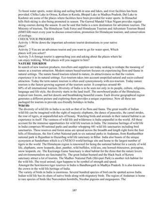 To boost water sports, water skiing and sailing both in seas and lakes, and river facilities has been
provided. Chilka Lake in Orissa, Kollam in Kerala, Bhopal Lake in Madhya Pradesh, Dal Lake in
Kashmir are some of the places where facilities have been provided for water sports. In Himachal
hills Heli-skiing is also being promoted in season. The Garwal Mandal Vikas Nigam provides regular
skiing courses during the season. It can be said that India is a new destination for adventure tourism. The
Ministry of tourism, The Himalayan Task Force and Himalayan Tourism and Adventure Tourism Board
(HMTAB) meet every year to discuss conservation, promotion for Himalayan tourism, and conservation
of ecology.
CHECK YOUR PROGRESS
Activity 1-Write down the important adventure tourist destinations in your native
place?
Activity 2-You are an adventure tourist and you want to go for water sport, Which
places will you select?
Activity 3-A foreign tourist is approaching you and asking about the places where he
can enjoy trekking. Which places will you suggest to him?
NATURE TOURISM
In search of new tourism products, travellers and suppliers are today seeking to reshape the meaning of
nature as a tourism attraction. Modern nature based tourism focuses on experiencing flora and fauna in
natural settings. The nature based tourism related to nature, its attractiveness so that the visitors
experience it in its natural settings. Eco-tourism takes into account unspoiled natural and socio-cultural
attraction. Today the term nature tourism is often used synonymously with eco-tourism. Today nature
tourism is the fastest growing segment of the tourism sector. It comprises around 40-
60% of all international tourism. Diversity of India is to be seen not only in its people, culture, religions,
language and life style, the diversity starts in the land itself. The snowbourd peaks of the Himalayas,
tropical rain forests, and hot deserts and breathtaking beautiful coasts. Each diverse geographical region
generates a different picture and exploring them provides a unique experience. Now all these are
packaged for tourists to provide eco-friendly holidays in India.
Wild life
The diversity of wild life in India is as rich as that of its flora and fauna. The great wealth of Indian
wild-life can be imagined with the sight of majestic elephants, the dance of peacocks, the camel strides,
the roar of tigers, at unparalleled acts of beauty. Watching birds and animals in their natural habitat is an
experience in itself. The vastness of wild life and wilderness is India unparallel in the world. All these
account for the immense opportunities for wild life tourism in India. The immense heritage of wild life
in India comprises 80 national parks and another whopping 441 wild life sanctuaries including bird
sanctuaries. These reserves and forest areas are spread across the breadth and length right form the foot
hills of Himalayan, the Jim Corbet National park to six national parks in Andaman, from Ranthambhor
national park in Rajasthan to Hazaribag wild life sanctuary in Bihar. India also boasts of the unique
ecosystem at Sunderbans which is a UNESCO world heritage site and home to the largest number of
tigers in the world. The Himalayan region is renowned for being the national habitat for a variety of wild
life, elephants, snow leopards, deer, panther, wild buffalos, wild ass, one horned rhinoceros, porcupine,
snow leopards, etc. The Kaziranga Game Sanctuary is ideal habitat for the rhino that the nature lovers
and environmentalists are fascinated by. The great Indian bustard and the black buck of Kerera
sanctuary attract a lot of tourists. The Madhav National Park (Shivpuri Park) is another rich habitat for
the wild life. The royal animal, tiger happens to be symbol of strength and speed.
Amongst the best-known tiger reserves in India is Bandhawgarh in Madhya Pradesh. It is also known as
the crown in the wild life heritage of India.
The variety of birds in India is enormous. Several hundred species of bird can be spotted across India.
Indian wild life has its share of native birds along with migratory birds. The region of Andaman is home
to rare species of birds like Narcondum hornbills, Nicobar pigeons and megaspores. The
187
 