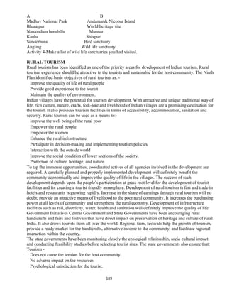 A B
Madhav National Park Andaman& Nicobar Island
Bharatpur World heritage site
Narcondum hornbills Munnar
Kanha Shivpuri
Sunderbans Bird sanctuary
Angling Wild life sanctuary
Activity 4-Make a list of wild life sanctuaries you had visited.
RURAL TOURISM
Rural tourism has been identified as one of the priority areas for development of Indian tourism. Rural
tourism experience should be attractive to the tourists and sustainable for the host community. The Ninth
Plan identified basic objectives of rural tourism as: -
Improve the quality of life of rural people
Provide good experience to the tourist
Maintain the quality of environment.
Indian villages have the potential for tourism development. With attractive and unique traditional way of
life, rich culture, nature, crafts, folk-lore and livelihood of Indian villages are a promising destination for
the tourist. It also provides tourism facilities in terms of accessibility, accommodation, sanitation and
security. Rural tourism can be used as a means to:-
Improve the well being of the rural poor
Empower the rural people
Empower the women
Enhance the rural infrastructure
Participate in decision-making and implementing tourism policies
Interaction with the outside world
Improve the social condition of lower sections of the society.
Protection of culture, heritage, and nature.
To tap the immense opportunities, coordinated actives of all agencies involved in the development are
required. A carefully planned and properly implemented development will definitely benefit the
community economically and improve the quality of life in the villages. The success of such
development depends upon the people’s participation at grass root level for the development of tourist
facilities and for creating a tourist friendly atmosphere. Development of rural tourism is fast and trade in
hotels and restaurants is growing rapidly. Increase in the share of earnings through rural tourism will no
doubt; provide an attractive means of livelihood to the poor rural community. It increases the purchasing
power at all levels of community and strengthens the rural economy. Development of infrastructure
facilities such as rail, electricity, water, health and sanitation will definitely improve the quality of life.
Government Initiatives Central Government and State Governments have been encouraging rural
handicrafts and fairs and festivals that have direct impact on preservation of heritage and culture of rural
India. It also draws tourists from all over the world. Regional fairs, festivals help the growth of tourism,
provide a ready market for the handicrafts, alternative income to the community, and facilitate regional
interaction within the country.
The state governments have been monitoring closely the ecological relationship, socio cultural impact
and conducting feasibility studies before selecting tourist sites. The state governments also ensure that:
Tourism -
Does not cause the tension for the host community
No adverse impact on the resources
Psychological satisfaction for the tourist.
189
 