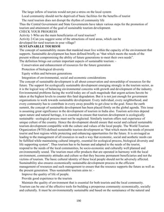 The large inflow of tourists would not put a stress on the local system
Local community should not be deprived of basic facilities for the benefits of tourist
The rural tourism does not disrupt the rhythm of community life
Thus the Central Government and State Governments have taken various steps for the promotion of
tourism and attainment of the goal of sustainable tourism development.
CHECK YOUR PROGRESS
Activity 1-Who are the main beneficiaries of rural tourism?
Activity 2-Can you suggest some of the attractions of rural areas, which can be
developed for rural tourism in your village?
SUSTAINABLLE TOURISM
The concept of sustainability means that mankind must live within the capacity of the environment that
supports. Sustainable development has been defined briefly as “that which meets the needs of the
present without compromising the ability of future generations to meet their own needs”.
The definition brings out certain important aspects of sustainable tourism: -
Conservation and enhancement of resources for the future generation
Protection of biological diversity
Equity within and between generations
Integration of environmental, social and economic considerations
The concept of sustainable development is all about conservation and stewardship of resources for the
future. The support for ecologically sustainable development emerging strongly in the tourism sector, as
it is the logical way of balancing environmental concerns with growth and development of the industry.
Environmental problems facing the world today are of such magnitude that urgent actions haveto be
taken at the highest levels to counter this fatal degradation. But it is not just enough for government
organisations to work towards sustainable development. Every individual, every neighborhood, and
every community has to contribute in every away possible to get close to the goal. Since the earth
summit, the concept of sustainable development has been placed firmly on the global agenda. This issue
is assuming great significance in the development of tourism in India also. Tourism activities depend
upon nature and natural heritage, it is essential to ensure that tourism development is ecologically
sustainable –ecological process must not be neglected. Similarly tourism offers real experience of
unique culture of the country. Hence the development should ensure that social and cultural sustainable
tourism development compatible with the culture and values of the local people. The World Tourism
Organization (WTO) defined sustainable tourism development as “that which meets the needs of present
tourist and host regions while protecting and enhancing opportunities for the future. It is envisaged as
leading to the management of all resources in such a way that economic, social and aesthetic needs can
be fulfilled while maintaining cultural integrity, essential for ecological process, biological diversity and
life supporting system”. Thus tourism has to be human and adapted to the needs of the tourist,
respond to the needs of the local communities, be socio-economic and culturally well planned and
environmentally sound. The tourism must offer products that are operated in harmony with the local
environment, community attitudes and culture so that they become permanent beneficiaries and not the
victims of tourism. The basic cultural identity of these local people should not be adversely affected.
Sustainability also ensures economically sustainable-development process in the efficient
management of resources and such management to ensure that the resource supports the future as well as
the present generation. Thus sustainable tourism aims to: -
Improve the quality of life of people.
Provide good experience to the tourists
Maintain the quality of environment that is essential for both tourists and the local community.
Tourism can be one of the effective tools for building a prosperous community economically, socially
and culturally. It must be environmentally sustainable and based on the sustainance of the natural and
190
 