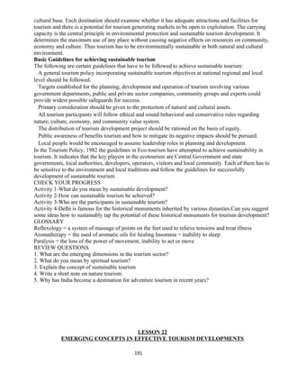 cultural base. Each destination should examine whether it has adequate attractions and facilities for
tourism and there is a potential for tourism generating markets to be open to exploitation. The carrying
capacity is the central principle in environmental protection and sustainable tourism development. It
determines the maximum use of any place without causing negative effects on resources on community,
economy and culture. Thus tourism has to be environmentally sustainable in both natural and cultural
environment.
Basic Guidelines for achieving sustainable tourism
The following are certain guidelines that have to be followed to achieve sustainable tourism:
A general tourism policy incorporating sustainable tourism objectives at national regional and local
level should be followed.
Targets established for the planning, development and operation of tourism involving various
government departments, public and private sector companies, community groups and experts could
provide widest possible safeguards for success.
Primary consideration should be given to the protection of natural and cultural assets.
All tourism participants will follow ethical and sound behavioral and conservative rules regarding
nature, culture, economy, and community value system.
The distribution of tourism development project should be rationed on the basis of equity.
Public awareness of benefits tourism and how to mitigate its negative impacts should be pursued.
Local people would be encouraged to assume leadership roles in planning and development.
In the Tourism Policy, 1982 the guidelines in Eco-tourism have attempted to achieve sustainability in
tourism. It indicates that the key players in the ecotourism are Central Government and state
governments, local authorities, developers, operators, visitors and local community. Each of them has to
be sensitive to the environment and local traditions and follow the guidelines for successfully
development of sustainable tourism.
CHECK YOUR PROGRESS
Activity 1-What do you mean by sustainable development?
Activity 2-How can sustainable tourism be achieved?
Activity 3-Who are the participants in sustainable tourism?
Activity 4-Delhi is famous for the historical monuments inherited by various dynasties.Can you suggest
some ideas how to sustainably tap the potential of these historical monuments for tourism development?
GLOSSARY
Reflexology = a system of massage of points on the feet used to relieve tensions and treat illness
Aromatherapy = the used of aromatic oils for healing Insomnia = inability to sleep
Paralysis = the loss of the power of movement, inability to act or move
REVIEW QUESTIONS
1. What are the emerging dimensions in the tourism sector?
2. What do you mean by spiritual tourism?
3. Explain the concept of sustainable tourism
4. Write a short note on nature tourism.
5. Why has India become a destination for adventure tourism in recent years?
LESSON 22
EMERGING CONCEPTS IN EFFECTIVE TOURISM DEVELOPMENTS
191
 