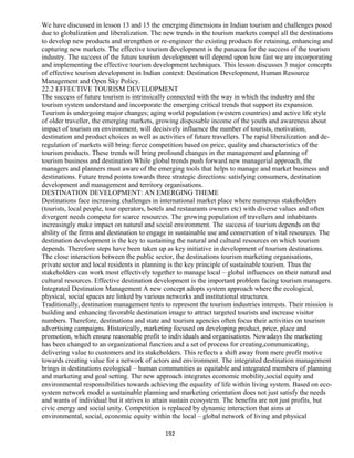 We have discussed in lesson 13 and 15 the emerging dimensions in Indian tourism and challenges posed
due to globalization and liberalization. The new trends in the tourism markets compel all the destinations
to develop new products and strengthen or re-engineer the existing products for retaining, enhancing and
capturing new markets. The effective tourism development is the panacea for the success of the tourism
industry. The success of the future tourism development will depend upon how fast we are incorporating
and implementing the effective tourism development techniques. This lesson discusses 3 major concepts
of effective tourism development in Indian context: Destination Development, Human Resource
Management and Open Sky Policy.
22.2 EFFECTIVE TOURISM DEVELOPMENT
The success of future tourism is intrinsically connected with the way in which the industry and the
tourism system understand and incorporate the emerging critical trends that support its expansion.
Tourism is undergoing major changes; aging world population (western countries) and active life style
of older traveller, the emerging markets, growing disposable income of the youth and awareness about
impact of tourism on environment, will decisively influence the number of tourists, motivation,
destination and product choices as well as activities of future travellers. The rapid liberalization and de-
regulation of markets will bring fierce competition based on price, quality and characteristics of the
tourism products. These trends will bring profound changes in the management and planning of
tourism business and destination While global trends push forward new managerial approach, the
managers and planners must aware of the emerging tools that helps to manage and market business and
destinations. Future trend points towards three strategic directions: satisfying consumers, destination
development and management and territory organisations.
DESTINATION DEVELOPMENT: AN EMERGING THEME
Destinations face increasing challenges in international market place where numerous stakeholders
(tourists, local people, tour operators, hotels and restaurants owners etc) with diverse values and often
divergent needs compete for scarce resources. The growing population of travellers and inhabitants
increasingly make impact on natural and social environment. The success of tourism depends on the
ability of the firms and destination to engage in sustainable use and conservation of vital resources. The
destination development is the key to sustaining the natural and cultural resources on which tourism
depends. Therefore steps have been taken up as key initiative in development of tourism destinations.
The close interaction between the public sector, the destinations tourism marketing organisations,
private sector and local residents in planning is the key principle of sustainable tourism. Thus the
stakeholders can work most effectively together to manage local – global influences on their natural and
cultural resources. Effective destination development is the important problem facing tourism managers.
Integrated Destination Management A new concept adopts system approach where the ecological,
physical, social spaces are linked by various networks and institutional structures.
Traditionally, destination management tents to represent the tourism industries interests. Their mission is
building and enhancing favorable destination image to attract targeted tourists and increase visitor
numbers. Therefore, destinations and state and tourism agencies often focus their activities on tourism
advertising campaigns. Historically, marketing focused on developing product, price, place and
promotion, which ensure reasonable profit to individuals and organisations. Nowadays the marketing
has been changed to an organizational function and a set of process for creating,communicating,
delivering value to customers and its stakeholders. This reflects a shift away from mere profit motive
towards creating value for a network of actors and environment. The integrated destination management
brings in destinations ecological – human communities as equitable and integrated members of planning
and marketing and goal setting. The new approach integrates economic mobility,social equity and
environmental responsibilities towards achieving the equality of life within living system. Based on eco-
system network model a sustainable planning and marketing orientation does not just satisfy the needs
and wants of individual but it strives to attain sustain ecosystem. The benefits are not just profits, but
civic energy and social unity. Competition is replaced by dynamic interaction that aims at
environmental, social, economic equity within the local – global network of living and physical
192
 