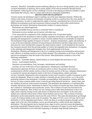 structures. Therefore, sustainable tourism marketing objectives are not to design product, price, place of
a tourism destination or attraction, but to ensure quality of life and environments through tourism
development. Achieving this will be a challenge. It involves developing an interactive product or place
relationship that will give value to visitors and to diverse community stakeholders.
DESTINATION DEVELOPMENT
Tourism system, the destination region is perhaps one of the most important elements. Without the
richness and variety of tourism environments around the world we would not have the same quality of
tourist experience. In order to understand the supply of tourism, consideration has to be given to the
different environmental social and economical contexts around the world within which tourism
destinations are located. Destinations demonstrate number of common features.
Destinations are cultural appraisals
They are perishable because tourism is consumed where it is produced.
Destination involves multiple use of tourism with other uses.
To be successful the components of the amalgam needs to be of equivalent quality.
It is important for the destination to deliver quality experience and product, and in this regard, careful
planning and management is essential to ensure a tourism industry based on sustainable development.
The destination brings together all aspects of tourism – demand, transportation, supply and marketing. It
is one of the most important elements of tourism because destinations and their image attract tourist,
motivates the visitor and therefore energize the whole tourism system. As the demand for the tourism
has increased, pressure from the growing number of visitors has degraded some destinations. In response
to this, planning and management strategies have been implemented in the busier
destinations. Planning and management is the key to making existing tourist destination and resources
more effective in meeting current as well as future demand. Thus destination as the focus of facilities
and services designed to meet the needs of the tourists. Most destinations comprise a core of the
following components: -
Attractions – manmade features, natural features or events thatprovide motivation to visit.
Access – local transport facilities.
Amenities (accommodation, food, beverages, entertainment and retailing.
Auxiliary services in the form of local organisations. Infrastructure and Super Structure
Infrastructure represents all forms of construction above or below the ground, with extensive
communication with the outside world as a basis for tourism activity in the area. Adequate infrastructure
is essential for tourism development mainly in the form of transportation, utilities and other
services. Generally infrastructure does not generate income and is treated as a public investment in most
tourist developments. Where as a super structure is normally private sector activity, as it is the profit-
generating element of the destination. It includes accommodation, built attractions, retailing and other
services. In many countries public sector is actively providing financial incentives – grants, loans, and
tax- holidays for private sector tourism investment. The destination development is a combined effort
of public and private sectors. Destination Evolution The evolution of tourism has been closely linked to
the evolution of destinations and in particular, resorts. The evolution of resorts has been driven by
transport developments. Most of these are now touring centres rather than destinations in their own
right, and in response touring circuits and clusters of attractions have developed. At the same time
markets also respond to these terms of their tourist facilities and services. This evolution of tourism
destination can be represented by tourist area life cycle (TALC). This states that destinations go through
a cycle of evolution similar to the cycle of a product. The shape of TALC curve will vary, but for each
destination it will be dependent upon factors, which can delay or accelerate progress through various
stages such as the rate of development, access, government policy, market trends and competing
destinations. The development can be stunned at any stage in cycles, and only tourist developments
promising considerable financial returns will mature to experience all stages of cycle itself is variable.
The tourism destinations evolve from their beginning or inception stage through exploration,
193
 