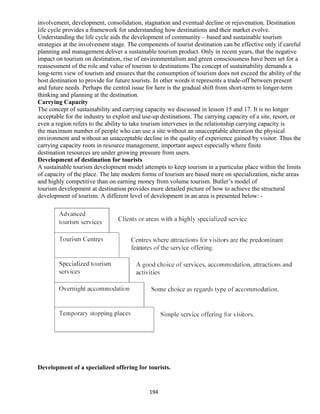 involvement, development, consolidation, stagnation and eventual decline or rejuvenation. Destination
life cycle provides a framework for understanding how destinations and their market evolve.
Understanding the life cycle aids the development of community – based and sustainable tourism
strategies at the involvement stage. The components of tourist destination can be effective only if careful
planning and management deliver a sustainable tourism product. Only in recent years, that the negative
impact on tourism on destination, rise of environmentalism and green consciousness have been set for a
reassessment of the role and value of tourism to destinations.The concept of sustainability demands a
long-term view of tourism and ensures that the consumption of tourism does not exceed the ability of the
host destination to provide for future tourists. In other words it represents a trade-off between present
and future needs. Perhaps the central issue for here is the gradual shift from short-term to longer-term
thinking and planning at the destination.
Carrying Capacity
The concept of sustainability and carrying capacity we discussed in lesson 15 and 17. It is no longer
acceptable for the industry to exploit and use-up destinations. The carrying capacity of a site, resort, or
even a region refers to the ability to take tourism intervenes in the relationship carrying capacity is
the maximum number of people who can use a site without an unacceptable alteration the physical
environment and without an unacceptable decline in the quality of experience gained by visitor. Thus the
carrying capacity roots in resource management, important aspect especially where finite
destination resources are under growing pressure from users.
Development of destination for tourists
A sustainable tourism development model attempts to keep tourism in a particular place within the limits
of capacity of the place. The late modern forms of tourism are based more on specialization, niche areas
and highly competitive than on earning money from volume tourism. Butler’s model of
tourism development at destination provides more detailed picture of how to achieve the structural
development of tourism. A different level of development in an area is presented below: -
Development of a specialized offering for tourists.
194
 