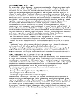 HUMAN RESOURCE DEVELOPMENT
The success of any industry depends to a great extend up on the quality of human resource and tourism
is not an exception. We have already learnt that tourism is labour intensive industry which provides
employment to skilled, semi-skilled and unskilled workers directly and indirectly. The progressive
labour force with dynamic management and responsive government and responsible society are the
pillars of the tourism industry. Traditionally, the employment has been seen as an area that is reactive to
changes in the wide business environment. There is a widely accepted assumption that the role of people
within organisations is required to change and develop in response to developments in markets, products
and technology. Most of the large tourism companies recognized this assumption and has been started
organising work and support human resource functions such as training and development. This is
possible only when the external labour market permits employers to adapt these changing
dimensions. Globalization of business firms has a number of implications for human resources
management. A major consequence in tourism industry is the issue of matching employee’s skills with
changing industry requirements. The traditional practice of employee’s learning the majority of skills on
the job and gradually progressing to senior position is threatened by the rapid technological changes and
the need to respond to the changing service requirements. Employees at the operational and managerial
levels are now required to be more flexible and adaptive to constant change. Globalization
has major Implications for work and employment in tourism and these include: -
The need for different skills and competencies is the employees to be able deal with use of technology.
Dealing with employment related consequences of mergers and strategic alliances.
Issues of relocation of employees and social and cultural sensitiveness of those working away from
home.
New forms of tourism utilizing natural and cultural environment create a demand for indigenous
employees, who could deliver better quality and original products and services.
Meeting the needs of high skilled tourists who are more experienced and demand higher quality of
products and services. These pressures of globalization in tourism have significant implication for
work and employment, especially for human resources development and dealing with cultural aspects.
HUMAN RESOURCE DEVELOPMENT IN INDIAN CONTEXT
In India there is a tremendous shortage of trained manpower in the hospitality sector. Tourism sector on
an average requires manpower about 20,000 per year. Against such a requirement the actual trained
output from govt. institution is only 5000 per year. When we consider all other private institutions, the
total available trained manpower does not exceed 10,000 in a year. Thus there need to develop required
human resource in various segment of the tourism industry, as a consequence of the rapid growth in
tourism, changing technology and markets both national and international level.
The main problems involving human resource development is in the tourism sector are-
Scarcity of qualified manpower.
Shortage of tourism training infrastructure and qualified trainers.
Bad working conditions in tourism sector.
Bad strategies and policies for human resource development.
Tourism Industry has undergone a sea change with respect to human resources development and in
response to emerging trends for successful tourism in the country. Both the governments and private
sector have realized that hospitality with professional service is the core of tourism. For the industry, the
tourists are the ultimate service activity and extending quality service ensures continued clientele. For
providing world- class service will always require training, education, increased investment and
development of work culture, change in the attitudes and new methods of motivating manpower in the
industry for continued growth. Thus this type of pressure of globalization in tourism has significant
196
 