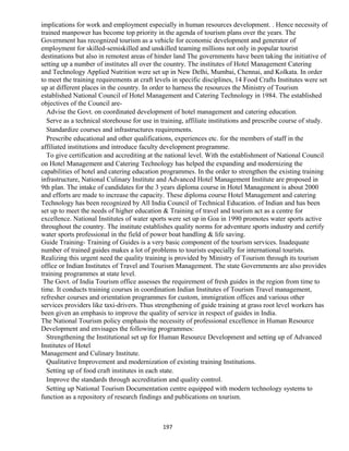 implications for work and employment especially in human resources development. . Hence necessity of
trained manpower has become top priority in the agenda of tourism plans over the years. The
Government has recognized tourism as a vehicle for economic development and generator of
employment for skilled-semiskilled and unskilled teaming millions not only in popular tourist
destinations but also in remotest areas of hinder land The governments have been taking the initiative of
setting up a number of institutes all over the country. The institutes of Hotel Management Catering
and Technology Applied Nutrition were set up in New Delhi, Mumbai, Chennai, and Kolkata. In order
to meet the training requirements at craft levels in specific disciplines, 14 Food Crafts Institutes were set
up at different places in the country. In order to harness the resources the Ministry of Tourism
established National Council of Hotel Management and Catering Technology in 1984. The established
objectives of the Council are-
Advise the Govt. on coordinated development of hotel management and catering education.
Serve as a technical storehouse for use in training, affiliate institutions and prescribe course of study.
Standardize courses and infrastructures requirements.
Prescribe educational and other qualifications, experiences etc. for the members of staff in the
affiliated institutions and introduce faculty development programme.
To give certification and accrediting at the national level. With the establishment of National Council
on Hotel Management and Catering Technology has helped the expanding and modernizing the
capabilities of hotel and catering education programmes. In the order to strengthen the existing training
infrastructure, National Culinary Institute and Advanced Hotel Management Institute are proposed in
9th plan. The intake of candidates for the 3 years diploma course in Hotel Management is about 2000
and efforts are made to increase the capacity. These diploma course Hotel Management and catering
Technology has been recognized by All India Council of Technical Education. of Indian and has been
set up to meet the needs of higher education & Training of travel and tourism act as a centre for
excellence. National Institutes of water sports were set up in Goa in 1990 promotes water sports active
throughout the country. The institute establishes quality norms for adventure sports industry and certify
water sports professional in the field of power boat handling & life saving.
Guide Training- Training of Guides is a very basic component of the tourism services. Inadequate
number of trained guides makes a lot of problems to tourists especially for international tourists.
Realizing this urgent need the quality training is provided by Ministry of Tourism through its tourism
office or Indian Institutes of Travel and Tourism Management. The state Governments are also provides
training programmes at state level.
The Govt. of India Tourism office assesses the requirement of fresh guides in the region from time to
time. It conducts training courses in coordination Indian Institutes of Tourism Travel management,
refresher courses and orientation programmes for custom, immigration offices and various other
services providers like taxi-drivers. Thus strengthening of guide training at grass root level workers has
been given an emphasis to improve the quality of service in respect of guides in India.
The National Tourism policy emphasis the necessity of professional excellence in Human Resource
Development and envisages the following programmes:
Strengthening the Institutional set up for Human Resource Development and setting up of Advanced
Institutes of Hotel
Management and Culinary Institute.
Qualitative Improvement and modernization of existing training Institutions.
Setting up of food craft institutes in each state.
Improve the standards through accreditation and quality control.
Setting up National Tourism Documentation centre equipped with modern technology systems to
function as a repository of research findings and publications on tourism.
197
 