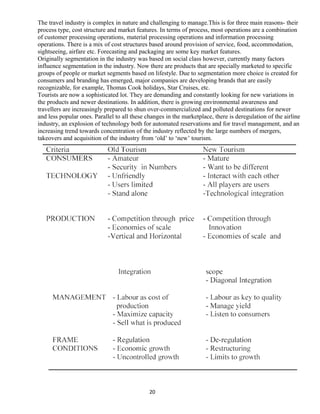 The travel industry is complex in nature and challenging to manage.This is for three main reasons- their
process type, cost structure and market features. In terms of process, most operations are a combination
of customer processing operations, material processing operations and information processing
operations. There is a mix of cost structures based around provision of service, food, accommodation,
sightseeing, airfare etc. Forecasting and packaging are some key market features.
Originally segmentation in the industry was based on social class however, currently many factors
influence segmentation in the industry. Now there are products that are specially marketed to specific
groups of people or market segments based on lifestyle. Due to segmentation more choice is created for
consumers and branding has emerged, major companies are developing brands that are easily
recognizable, for example, Thomas Cook holidays, Star Cruises, etc.
Tourists are now a sophisticated lot. They are demanding and constantly looking for new variations in
the products and newer destinations. In addition, there is growing environmental awareness and
travellers are increasingly prepared to shun over-commercialized and polluted destinations for newer
and less popular ones. Parallel to all these changes in the marketplace, there is deregulation of the airline
industry, an explosion of technology both for automated reservations and for travel management, and an
increasing trend towards concentration of the industry reflected by the large numbers of mergers,
takeovers and acquisition of the industry from ‘old’ to ‘new’ tourism.
20
 