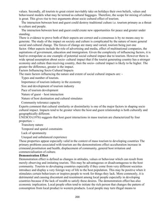 values. Secondly, all tourists to great extent inevitably take on holidays their own beliefs, values and
behavioural models what may be termed as cultural baggages. Therefore, the scope for mixing of culture
is great. This gives rise to two arguments about socio cultural effect of tourism.
The interaction between host and guest could destroy traditional culture i.e. tourism primary as a threat
to culture and people.
The interaction between host and guest could create new opportunities for peace and greater under
standing.
There is evidence to prove both of their aspects are correct and a consensus is by no means easy to
generate. The study of the impact on society and culture is complicated by the nature of more general
social and cultural change. The forces of change are many and varied, tourism being just one
factor. Other aspects include the role of advertising and media, effect of multinational companies, the
aspirations of government, education and immigration. Given the complexity of influencing factors, it is
hard to extrapolate as one example of potential social cultural impact due to tourism. However there is
wide spread assumption about socio- cultural impact that if the tourist generating country has a stronger
economy and culture than receiving country, then the socio- cultural impact is likely to be higher. The
greater the difference, greater is the impact.
Factors Influencing Socio Cultural Impacts
The main factors influencing the nature and extent of social cultural impacts are: -
Types and number of tourists.
Importance of tourism industry in the economy
Size and development of tourism industry
Pace of tourism development
Nature of guest – host interaction
Nature of host destination and cultural simulates
Community tolerance capacity
Experts comment that cultural similarity or dissimilarity is one of the major factors in shaping socio
cultural impact. Impacts tend to be greater where the host and guest relationship is both culturally and
geographically different.
UNESCO (1976) suggests that host guest interactions in mass tourism are characterized by four
properties: -
Transitory nature
Temporal and spatial constraints
Lack of spontaneity
Unequal and unbalanced experience
These properties appear especially valid in the context of mass tourism to developing countries The
primary problems associated with tourism are the demonstrations effect acculturation increase in
crimeand prostitution and health, displacement of community, general host irritation and
commercialisation of culture.
Demonstration Effect
Demonstration effect is defined as changes in attitudes, values or behaviour which can result from
merely observing and imitating tourists. This may be advantageous or disadvantageous to the host
community. Tourists to developing countries especially if they come from very different societies
introduce and display a very foreign way of life to the host population. This may be positive when it
stimulates certain behaviours or inspires people to work for things they lack. More commonly, it is
detrimental and causing discontent and resentment among local people especially in developing
countries because if the lack of wealth to satisfy these desires. The demonstration effect has also
economic implication. Local people often tend to initiate the rich person that changes the pattern of
consumption from local product to western products. Local people may turn illegal means to
200
 