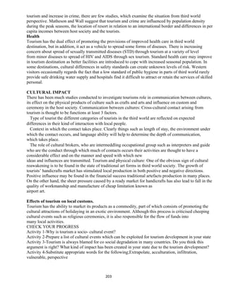 tourism and increase in crime, there are few studies, which examine the situation from third world
perspective. Matheson and Wall suggest that tourism and crime are influenced by population density
during the peak seasons, the location of resort in relation to an international border and differences in per
capita incomes between host society and the tourists.
Health
Tourism has the dual effect of promoting the provisions of improved health care in third world
destination, but in addition, it act as a vehicle to spread some forms of diseases. There is increasing
concern about spread of sexually transmitted diseases (STD) through tourism at a variety of level
from minor diseases to spread of HIV and AIDS through sex tourism. Standard health care may improve
in tourism destination as better facilities are introduced to cope with increased seasonal population. In
some destinations, cultural differences in safety standards can create unknown levels of risk. Western
visitors occasionally regards the fact that a low standard of public hygiene in parts of third world rarely
provide safe drinking water supply and hospitals find it difficult to attract or retain the services of skilled
personal.
CULTURAL IMPACT
There has been much studies conducted to investigate tourisms role in communication between cultures,
its effect on the physical products of culture such as crafts and arts and influence on custom and
ceremony in the host society. Communication between cultures: Cross-cultural contact arising from
tourism is thought to be functions at least 3 factors.
Type of tourist the different categories of tourists in the third world are reflected on expected
differences in their kind of interaction with local people.
Context in which the contact takes place. Clearly things such as length of stay, the environment under
which the contact occurs, and language ability will help to determine the depth of communication,
which takes place.
The role of cultural brokers, who are intermeddling occupational group such as interpreters and guide
who are the conduct through which much of contacts occurs their activities are thought to have a
considerable effect and on the manner and speed with which new
ideas and influences are transmitted. Tourism and physical culture: One of the obvious sign of cultural
reawakening is to be found in the state of traditional art forms in third world society. The growth of
tourists’ handicrafts market has stimulated local production in both positive and negative directions.
Positive influence may be found in the financial success traditional artefacts production in many places.
On the other hand, the sheer pressure caused by a ready market for handicrafts has also lead to fall in the
quality of workmanship and manufacture of cheap limitation known as
airport art.
Effects of tourism on local customs.
Tourism has the ability to market its products as a commodity, part of which consists of promoting the
cultural attractions of holidaying in an exotic environment. Although this process is criticised cheeping
cultural events such as religious ceremonies, it is also responsible for the flow of funds into
many local activities.
CHECK YOUR PROGRESS
Activity 1-Why is tourism a socio- cultural event?
Activity 2-Prepare a list of cultural events which can be exploited for tourism development in your state
Activity 3-Tourism is always blamed for co social degradation in many countries. Do you think this
argument is right? What kind of impact has been created in your state due to the tourism development?
Activity 4-Substitute appropriate words for the following;Extrapolate, acculturation, infiltration,
vulnerable, perspective
203
 