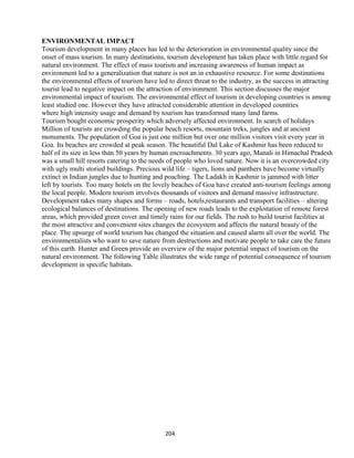 ENVIRONMENTAL IMPACT
Tourism development in many places has led to the deterioration in environmental quality since the
onset of mass tourism. In many destinations, tourism development has taken place with little regard for
natural environment. The effect of mass tourism and increasing awareness of human impact as
environment led to a generalization that nature is not an in exhaustive resource. For some destinations
the environmental effects of tourism have led to direct threat to the industry, as the success in attracting
tourist lead to negative impact on the attraction of environment. This section discusses the major
environmental impact of tourism. The environmental effect of tourism in developing countries is among
least studied one. However they have attracted considerable attention in developed countries
where high intensity usage and demand by tourism has transformed many land farms.
Tourism bought economic prosperity which adversely affected environment. In search of holidays
Million of tourists are crowding the popular beach resorts, mountain treks, jungles and at ancient
monuments. The population of Goa is just one million but over one million visitors visit every year in
Goa. Its beaches are crowded at peak season. The beautiful Dal Lake of Kashmir has been reduced to
half of its size in less than 50 years by human encroachments. 30 years ago, Manali in Himachal Pradesh
was a small hill resorts catering to the needs of people who loved nature. Now it is an overcrowded city
with ugly multi storied buildings. Precious wild life – tigers, lions and panthers have become virtually
extinct in Indian jungles due to hunting and poaching. The Ladakh in Kashmir is jammed with litter
left by tourists. Too many hotels on the lovely beaches of Goa have created anti-tourism feelings among
the local people. Modern tourism involves thousands of visitors and demand massive infrastructure.
Development takes many shapes and forms – roads, hotels,restaurants and transport facilities – altering
ecological balances of destinations. The opening of new roads leads to the exploitation of remote forest
areas, which provided green cover and timely rains for our fields. The rush to build tourist facilities at
the most attractive and convenient sites changes the ecosystem and affects the natural beauty of the
place. The upsurge of world tourism has changed the situation and caused alarm all over the world. The
environmentalists who want to save nature from destructions and motivate people to take care the future
of this earth. Hunter and Green provide an overview of the major potential impact of tourism on the
natural environment. The following Table illustrates the wide range of potential consequence of tourism
development in specific habitats.
204
 