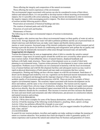 Those affecting the integrity and composition of the natural environment.
Those affecting the tourist experiences of the environment.
The environmental impact associated with tourism can also be considered in terms of their direct,
indirect and induced effects. It is not possible to develop tourism without incurring environmental
impacts, but it is possible,with correct planning, to manage tourism development in order to minimize
the negative impacts while encouraging positive impacts. The direct environmental impacts
of tourism include following positive effects.
Preservation ad restoration of historical buildings and sites.
The creation of national parks and wild life parks
Protection of coral reefs and beaches.
Maintenance of forests.
The following are the major environmental impacts of tourism in destinations.
Pollution
On the negative side, tourism may have direct environmental impact on them quality of water air and on
noise levels. Sewage disposals into water will add to pollution problems and the use of powered boats on
inland waterways and sheltered seas can make water impure and thereby destroy precious
marine or water resources. Increased usage of the internal combustion engine for tourist transport and oil
burning to provide the power for hotels air conditioning and refrigeration units pollute the air quality and
noise level may be dramatically increased in urban areas through increased road, rail and traffic.
Inappropriate development
Tourism development may be seen as inappropriate where it fails to consider the sensitive natural
environment. Large tracts of coastal regions around the world are now covered by urban sprawl to cater
mass tourism market. It had robbed the shores of natural features, displaced headlands and
harbours with badly made structures. These types of development occur as a result of short term
planning in environmental terms. Tourism creates pressure for development to meet visitor needs and
expectations. Problems occur if facilities are not constructed in harmony with the local environment.
Loss of natural habitats and wild life Development facilities and subsequent tourist use may result in
rapid on physical deterioration of both natural and man made environments that have serious
consequences. Hunting and fishing can have obvious impact on wild life environment. Sand dunes of
desert can be damaged and eroded by over use; vegetation can be destroyed ancient monuments may be
worn away or disfigured and damaged and the improper disposal of litter can detract the
aesthetic quality of environment and harm precious wild life. These are just few examples of direct
negative environmental impacts. The economic impact associated with tourism development can be
direct and indirect, and the same is true of environmental impacts. The tourism activity requires
production of output from a diverse range of industries, including those that do not supply tourist goods
and services directly, then the environmental impact associated with the output and production process
of those industries should also be considered. Thus increase in tourism activities increases the demand
for more and more hotels and restaurants and other infrastructure, put pressure on construction industry
and natural resources and ecology.
CHECK YOUR PROGRESS:
Activity 1-Write down examples for some of the famous destinations, which are affected by tourism.
Activity 2-Find the meaning of the following words;Exhaustive, poaching, litters, sprawl, ecology
Activity 3-How has pollution affected life of people in your area?
Activity 4-Pollution is the major problem faced by all cities. Can you suggest remedies for pollution of
land, water, and air?
23.4 ECOTOURSM
In search for new tourism products, travellers and supplies are today seeking to reshape the meaning of
nature as a tourism attraction. New products have been developed in order to guarantee quality of a
nature-experience and to protect the natural and cultural base for business and generation of visitors.
206
 