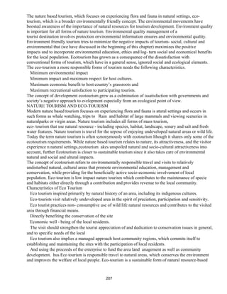 The nature based tourism, which focuses on experiencing flora and fauna in natural settings, eco-
tourism, which is a broader environmentally friendly concept. The environmental movements have
boosted awareness of the importance of natural resources for tourism development. Environment quality
is important for all forms of nature tourism. Environmental quality management of a
tourist destination involves protection environmental information ensures and environmental quality.
Environment friendly tourism tries to minimize the negative impacts of tourism- social, cultural and
environmental that (we have discussed in the beginning of this chapter) maximizes the positive
impacts and to incorporate environmental education, ethics and log- turn social and economical benefits
for the local population. Ecotourism has grown as a consequence of the dissatisfaction with
conventional forms of tourism, which have in a general sense, ignored social and ecological elements.
The eco-tourism a more responsible forms of tourism needs the following characteristics.
Minimum environmental impact
Minimum impact and maximum respect for host cultures.
Maximum economic benefit to host country’s grassroots and
Maximum recreational satisfaction to participating tourists.
The concept of development ecotourism grew as a culmination of issatisfaction with governments and
society’s negative approach to evelopment especially from an ecological point of view.
NATURE TOURISM AND ECO-TOURISM
Modern nature based tourism focuses on experiencing flora and fauna is atural settings and occurs in
such forms as whale watching, trips to Rain and habitat of large mammals and viewing sceneries in
naturalparks or virgin areas. Nature tourism includes all forms of mass tourism,
eco- tourism that use natural resource - including species, habitat, landscape, senery and salt and fresh
water features. Nature tourism is travel for the urpose of enjoying undeveloped natural areas or wild life.
Today the term nature tourism is often synonymously with ecotourism lthough it shares only some of the
ecotourism requirements. While nature based tourism relates to nature, its attractiveness, and the visitor
experience n natural settings,ecotourism akes unspoiled natural and socio-cultural attractiveness into
account, further Ecotourism is closer to sustainable tourism since it also takes care of environmental
natural and social and ultural impacts.
The concept of ecotourism refers to environmentally responsible travel and visits to relatively
undisturbed natural, cultural areas that promote environmental education, management and
conservation, while providing for the beneficially active socio-economic involvement of local
population. Eco-tourism is low impact nature tourism which contributes to the maintenance of specie
and habitats either directly through a contribution and provides revenue to the local community.
Characteristics of Eco Tourism
Eco tourism inspired primarily by natural history of an area, including its indigenous cultures.
Eco-tourists visit relatively undeveloped area in the spirit of preciation, participation and sensitivity.
Eco tourist practices non- consumptive use of wild life natural resources and contributes to the visited
area through financial means.
Directly benefiting the conservation of the site
Economic well - being of the local residents.
The visit should strengthen the tourist appreciation of and dedication to conservation issues in general,
and to specific needs of the local
Eco tourism also implies a managed approach host community regions, which commits itself to
establishing and maintaining the sites with the participation of local residents.
And using the proceeds of the enterprise to fund the area land anagement as well as community
development. hus Eco tourism is responsible travel to natural areas, which conserves the environment
and improves the welfare of local people. Eco-tourism is a sustainable form of natural resource-based
207
 