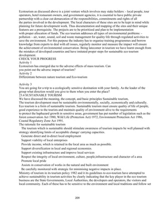 Ecotourism as discussed above is a joint venture which involves may stake holders: - local people, tour
operators, hotel restaurant owners, and government agencies, it is essential to have public private
partnership with a clear cut demarcation of the responsibilities, commitments and rights of all
the parties involved in the development. The local characters of these sites are to be kept in mind while
planning for future development work. Thus documentation and mapping of the sites and their unique
features are a prerequisite. The projects are to be prioritized and plan to be implementation
with proper allocation of funds. The eco tourism addresses all types of environmental problems: -
pollution – air, water, sound, soil and waste management for quality life through regulated activities to
save the environment. For this purpose the industry has to organise training programmes and borrow
knowledge from experts to deal with all issues, regularly monitor and measure the impact will ensure
the achievement of environmental conservation. Being latecomer in tourism we have learnt enough from
the mistakes of developed countries and have imitated proper steps for sustainable eco tourism
development.
CHECK YOUR PROGRESS
Activity 1
Ecotourism has emerged due to the adverse effects of mass tourism. Can
you point out the adverse impact of tourism?
Activity 2
Differentiate between nature tourism and Eco-tourism
Activity 3
You are going for a trip to a ecologically sensitive destination with your family. As the leader of the
group what direction would you give to them when you enter the place?
23.4 SUSTAINABLE TOURISM
We have discussed the meaning, the concept, and basic principles Sustainable tourism,
The tourism development must be sustainable environmentally, socially, economically and culturally.
Eco tourism is a form of sustainable tourism. Sustainable tourism must ensure quality of life of people,
good experience to the tourists and maintain quality of environment alive to the requirements
to protect the haphazard growth in sensitive areas, government has put number of legislation such as the
forest conservation Act 1980, Wild Life (Protection Act) 1972, Environment Protection Act 1986,
Coastal Regulatory Zone Act 1991.
The rationale for sustainable tourism
The tourism which is sustainable should stimulate awareness of tourism impacts be well planned with
strategy identifying limits of acceptable change/ carrying capacities.
Generate direct and in-direct local employment
Support viability of local enterprises
Provide income, which is retained in the local area as much as possible.
Support diversification in local and regional economies.
Support existing infrastructure and improve local services
Respect the integrity of local environment, culture, people,infrastructure and character of a area
Promote local pride
Assists in conservation of works in the natural and built environment
Be carefully monitored with strategic for minimising negative impacts in place.
Ministry of tourism in its tourism policy 1982 and it its guidelines to eco-tourism have attempted to
achieve sustainability in tourism activities by clearly indicating that the key player in the eco tourism
business are the State Governments, Local Authorities, the developers and operators, the visitors and
local community. Each of these has to be sensitive to the environment and local traditions and follow set
209
 