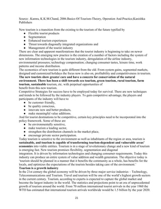 Source: .Kamra, K.K:M.Chand, 2006.Basics Of Tourism-Theory, Operation And Practice,Kanishka
Publishers
New tourism is a transition from the existing to the tourism of the future typified by
 Flexible tourist products
 Segmentation
 Enhanced tourism experiences
 Thrust towards diagonally integrated organizations and
 Management of the tourist industry
There are clear and apparent manifestations that the tourist industry is beginning to take on newer
dimensions. The emerging new practice is the creation of a number of factors including the system of
new information technologies in the tourism industry, deregulation of the airline industry,
environmental pressures; technology compensation; changing consumer tastes, leisure time, work
patterns and income distribution.
The economics of new tourism is quite different from the old. From system gains, segmented markets,
designed and customized holidays the focus now is also on, profitability and competitiveness in tourism.
The new tourists show greater care and have a concern for conservation of the natural
environment. There has been a shift towards eco tourism, green tourism, rural tourism, farm
tourism, sustainable tourism, etc. with perpetual opportunities of
benefit from this new tourism.
Competitive Strategies for success have to be employed today for survival. There are new techniques
and trends to be followed by the industry players. To gain competitive advantage, the players and
participants of the industry will have to
 be customer friendly,
 be quality conscious,
 innovate new and better products,
 make meaningful value additions.
And for tourist destinations to be competitive, certain key principles need to be incorporated into the
policy framework. Some of these are
 be environmentally sensitive,
 make tourism a leading sector,
 strengthen the distribution channels in the market place,
 encourage private sector participation.
Today tourism is sensitive to the environment as well as inhabitants of the region or area, tourism is
sustainable, and tourism is capable of transforming tourism-dependent and vulnerable areas’
economies into viable entities. Tourism is in a stage of revolutionary change and a new kind of tourism
is emerging fast. New tourism promises flexibility, segmentation and diagonal
integration. It is driven by information technologies and changing consumer requirements. Today this
industry can produce an entire system of value addition and wealth generation. The objective today is
‘tourism should be planned in a manner that it benefits the community as a whole, has benefits for the
locals, and optimizes the expectations of the tourists besides taking care of the environment.’
Tourism is a growth industry
In the 21st century the global economy will be driven by three major service industries – Technology,
Telecommunications and Tourism. Travel and tourism will be one of the world’s highest growth sectors
in the current century. Tourism, according to experts is expected to capture the global market and
become the largest industry in the world. The statistics and projections point to an era of unprecedented
growth of tourism around the world. From 70 million international tourist arrivals in the year 1960 the
WTO has estimated that international tourism arrivals worldwide would be 1.5 billion by the year 2020.
21
 