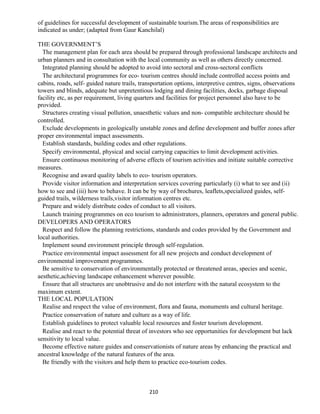 of guidelines for successful development of sustainable tourism.The areas of responsibilities are
indicated as under; (adapted from Gaur Kanchilal)
THE GOVERNMENT’S
The management plan for each area should be prepared through professional landscape architects and
urban planners and in consultation with the local community as well as others directly concerned.
Integrated planning should be adopted to avoid into sectoral and cross-sectoral conflicts
The architectural programmes for eco- tourism centres should include controlled access points and
cabins, roads, self- guided nature trails, transportation options, interpretive centres, signs, observations
towers and blinds, adequate but unpretentious lodging and dining facilities, docks, garbage disposal
facility etc, as per requirement, living quarters and facilities for project personnel also have to be
provided.
Structures creating visual pollution, unaesthetic values and non- compatible architecture should be
controlled.
Exclude developments in geologically unstable zones and define development and buffer zones after
proper environmental impact assessments.
Establish standards, building codes and other regulations.
Specify environmental, physical and social carrying capacities to limit development activities.
Ensure continuous monitoring of adverse effects of tourism activities and initiate suitable corrective
measures.
Recognise and award quality labels to eco- tourism operators.
Provide visitor information and interpretation services covering particularly (i) what to see and (ii)
how to see and (iii) how to behave. It can be by way of brochures, leaflets,specialized guides, self-
guided trails, wilderness trails,visitor information centres etc.
Prepare and widely distribute codes of conduct to all visitors.
Launch training programmes on eco tourism to administrators, planners, operators and general public.
DEVELOPERS AND OPERATORS
Respect and follow the planning restrictions, standards and codes provided by the Government and
local authorities.
Implement sound environment principle through self-regulation.
Practice environmental impact assessment for all new projects and conduct development of
environmental improvement programmes.
Be sensitive to conservation of environmentally protected or threatened areas, species and scenic,
aesthetic,achieving landscape enhancement wherever possible.
Ensure that all structures are unobtrusive and do not interfere with the natural ecosystem to the
maximum extent.
THE LOCAL POPULATION
Realise and respect the value of environment, flora and fauna, monuments and cultural heritage.
Practice conservation of nature and culture as a way of life.
Establish guidelines to protect valuable local resources and foster tourism development.
Realise and react to the potential threat of investors who see opportunities for development but lack
sensitivity to local value.
Become effective nature guides and conservationists of nature areas by enhancing the practical and
ancestral knowledge of the natural features of the area.
Be friendly with the visitors and help them to practice eco-tourism codes.
210
 
