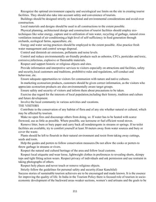 Recognize the optimal environment capacity and sociological use limits on the site in creating tourist
facilities. They should also take into account safety and convenience of tourists.
Buildings should be designed strictly on functional and environmental considerations and avoid over
construction.
Local materials and designs should be used in all constructions to the extent possible.
Physical planning, architectural design and construction of tourist facilities should employ eco-
techniques like solar energy, capture and re-utilization of rain water, recycling of garbage, natural cross
ventilation instead of air-conditioning,a high level of self-sufficiency in food generation through
orchards, ecological farms, aquaculture, etc.
Energy and water saving practices should be employed to the extent possible. Also practice fresh
water management and control sewage disposal.
Control and diminish air emissions, pollutants and noise levels.
Control and reduce environmentally un-friendly products such as asbestos, CFCs, pesticides and toxic,
corrosive,infectious, explosive or flammable materials.
Respect and support historic or religious objects and sites.
Provide information and interpretive services to visitors especially on attractions and facilities, safety
and security,local customers and traditions, prohibitive rules and regulations, self-conduct and
behaviour, etc.
Ensure adequate opportunities to visitors for communion with nature and native cultures.
In marketing ecotourism products, customers should be given correct information, as the visitors who
appreciate ecotourism products are also environmentally aware target groups.
Ensure safety and security of visitors and inform them about precautions to be taken.
Exercise due regard for the interests of local population,including their history, tradition and culture
and future development.
Involve the local community in various activities and vocations.
THE VISITORS
Contribute to the conservation of any habitat of flora and of any site whether natural or cultural, which
may be affected by tourism.
Make no open fires and discourage others from doing, so. If water has to be heated with scarce
firewood, use as little as possible. Where possible, use kerosene or fuel efficient wood stoves.
Remove litter, burn or bury paper and carry back all nondetergents in streams or springs. If no toilet
facilities are available, try to comfort yourself at least 30 meters away from water sources and bury or
cover the waste.
Plants should be left to flourish in their natural environment and resist from taking away cuttings,
seeds and roots.
Help the guides and porters to follow conservation measures.Do not allow the cooks or porters to
throw garbage in streams or rivers.
Respect the natural and cultural heritage of the area and follow local customs.
Respect local etiquette and wear loose, lightweight clothes in preferences to revealing shorts, skimpy
tops and tight fitting action wears. Respect privacy of individuals and ask permission and use restraint in
taking photographs of others.
Respect holy places and never touch or remove religious objects.
Strictly follow the guidelines for personal safety and security.(Gaur Kanchilal)
Success stories of sustainable tourism achievers are to be encouraged and made known. It is the essence
for improving the quality of life. In India in the Tourism Policy there is focused role of tourism in socio-
economic development of the backward areas weaker sections, women’s and artisans and the goals to be
211
 