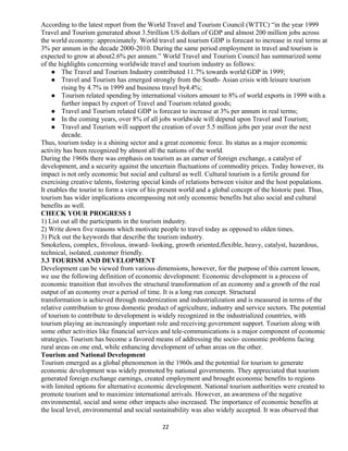According to the latest report from the World Travel and Tourism Council (WTTC) “in the year 1999
Travel and Tourism generated about 3.5trillion US dollars of GDP and almost 200 million jobs across
the world economy: approximately. World travel and tourism GDP is forecast to increase in real terms at
3% per annum in the decade 2000-2010. During the same period employment in travel and tourism is
expected to grow at about2.6% per annum.” World Travel and Tourism Council has summarized some
of the highlights concerning worldwide travel and tourism industry as follows:
 The Travel and Tourism Industry contributed 11.7% towards world GDP in 1999;
 Travel and Tourism has emerged strongly from the South- Asian crisis with leisure tourism
rising by 4.7% in 1999 and business travel by4.4%;
 Tourism related spending by international visitors amount to 8% of world exports in 1999 with a
further impact by export of Travel and Tourism related goods;
 Travel and Tourism related GDP is forecast to increase at 3% per annum in real terms;
 In the coming years, over 8% of all jobs worldwide will depend upon Travel and Tourism;
 Travel and Tourism will support the creation of over 5.5 million jobs per year over the next
decade.
Thus, tourism today is a shining sector and a great economic force. Its status as a major economic
activity has been recognized by almost all the nations of the world.
During the 1960s there was emphasis on tourism as an earner of foreign exchange, a catalyst of
development, and a security against the uncertain fluctuations of commodity prices. Today however, its
impact is not only economic but social and cultural as well. Cultural tourism is a fertile ground for
exercising creative talents, fostering special kinds of relations between visitor and the host populations.
It enables the tourist to form a view of his present world and a global concept of the historic past. Thus,
tourism has wider implications encompassing not only economic benefits but also social and cultural
benefits as well.
CHECK YOUR PROGRESS 1
1) List out all the participants in the tourism industry.
2) Write down five reasons which motivate people to travel today as opposed to olden times.
3) Pick out the keywords that describe the tourism industry.
Smokeless, complex, frivolous, inward- looking, growth oriented,flexible, heavy, catalyst, hazardous,
technical, isolated, customer friendly.
3.3 TOURISM AND DEVELOPMENT
Development can be viewed from various dimensions, however, for the purpose of this current lesson,
we use the following definition of economic development: Economic development is a process of
economic transition that involves the structural transformation of an economy and a growth of the real
output of an economy over a period of time. It is a long run concept. Structural
transformation is achieved through modernization and industrialization and is measured in terms of the
relative contribution to gross domestic product of agriculture, industry and service sectors. The potential
of tourism to contribute to development is widely recognized in the industrialized countries, with
tourism playing an increasingly important role and receiving government support. Tourism along with
some other activities like financial services and tele-communications is a major component of economic
strategies. Tourism has become a favored means of addressing the socio- economic problems facing
rural areas on one end, while enhancing development of urban areas on the other.
Tourism and National Development
Tourism emerged as a global phenomenon in the 1960s and the potential for tourism to generate
economic development was widely promoted by national governments. They appreciated that tourism
generated foreign exchange earnings, created employment and brought economic benefits to regions
with limited options for alternative economic development. National tourism authorities were created to
promote tourism and to maximize international arrivals. However, an awareness of the negative
environmental, social and some other impacts also increased. The importance of economic benefits at
the local level, environmental and social sustainability was also widely accepted. It was observed that
22
 