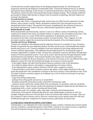 tourism presents excellent opportunities for developing entrepreneurship, for staff training and
progression and for the development of transferable skills. Tourism development focuses on national
and regional master planning. It also focuses on international promotion, attracting inward investment.
The primary concern has been with maximizing foreign exchange earnings. These earnings enable the
government to finance debt and also to finance some investment in technology and other imports for
economic development.
No trade barriers to tourism
Unlike many other forms of international trade, tourism does not suffer from the imposition of trade
barriers, such as quotas or tariffs. Mostly, destination countries have free and equal access to the
international tourism market. This position has become strengthened by the inclusion of tourism in
the General Agreement on Trade in Services, which became operational in January 1995.
Redistribution of wealth
Both internationally and domestically, tourism is seen as an effective means of transferring income,
wealth and investment from richer, developed countries or regions to less developed, poorer areas. This
redistribution occurs as a result of both tourist expenditures in destination areas and also of
investment by the richer, tourist generating countries in tourist facilities. Thus it appears as if, the
developed countries support the economic growth and development of less developed countries.
Tourism and Poverty Reduction
Tourism can contribute to development and the reduction of poverty in a number of ways. Economic
benefits are generally the most important element, but there can be social, environmental and cultural
benefits and costs as well. Tourism contributes to poverty reduction by providing employment and
various livelihood opportunities. This additional income helps the poor by increasing the range of
economic opportunities available to them. Tourism also contributes to poverty alleviation through direct
taxation of tourism generated income. Taxes can be used to alleviate poverty through education, health
and infrastructure development. Some tourism facilities also improve the recreational and leisure
opportunities available for the poor themselves at the local level.Tourism is not very different from other
productive sectors but it has four potential advantages for pro-poor economic growth:
- It has higher linkage with other local businesses because customers come to the destination;
- It is relatively labour intensive and employs a large proportion of women workers;
- It has high potential in poor countries and areas with few other competitive exports;
- Tourism products can be built on natural resources and culture, which might sometimes be the only
assets that people have.The contribution of tourism to the local economy is also important to note. It has
five kinds of positive economic impacts on livelihood, any or all of which can form part of a poverty
reduction strategy:
- wages from formal employment
- earnings from selling goods and service or casual labour
- dividends and profits arising from locally owned firms and business units
- collective income which may include profits from a community run enterprise, land rent, dividends
from joint ventures. These incomes can provide significant development capital and provide finance for
corngrinding mills, a clinic, teachers housing and school books
- infrastructure gains, for example, roads, water pipes, electricity and communications.
At this point it must also be mentioned that there are some disadvantages of tourism as well. For
example, leakages (which you will read about in the next section) and volatility of revenue. These are
also common to other economic sectors. However, tourism may involve greater trade-offs with local
livelihoods through more competition for natural resources, particularly in coastal areas.
3.4 STRATEGY FOR DEVELOPING COUNTRIES
Tourism plays a very important role in the economies of many countries. Earnings from tourism-related
activities contribute a considerable portion to their GDPs. Tourism is now being viewed as a significant
tool and an important strategy in achieving economic growth in these countries.
23
 