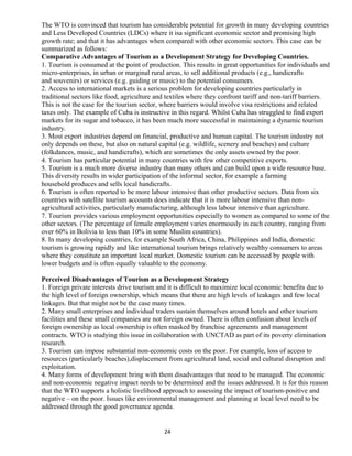 The WTO is convinced that tourism has considerable potential for growth in many developing countries
and Less Developed Countries (LDCs) where it isa significant economic sector and promising high
growth rate; and that it has advantages when compared with other economic sectors. This case can be
summarized as follows:
Comparative Advantages of Tourism as a Development Strategy for Developing Countries.
1. Tourism is consumed at the point of production. This results in great opportunities for individuals and
micro-enterprises, in urban or marginal rural areas, to sell additional products (e.g., handicrafts
and souvenirs) or services (e.g. guiding or music) to the potential consumers.
2. Access to international markets is a serious problem for developing countries particularly in
traditional sectors like food, agriculture and textiles where they confront tariff and non-tariff barriers.
This is not the case for the tourism sector, where barriers would involve visa restrictions and related
taxes only. The example of Cuba is instructive in this regard. Whilst Cuba has struggled to find export
markets for its sugar and tobacco, it has been much more successful in maintaining a dynamic tourism
industry.
3. Most export industries depend on financial, productive and human capital. The tourism industry not
only depends on these, but also on natural capital (e.g. wildlife, scenery and beaches) and culture
(folkdances, music, and handicrafts), which are sometimes the only assets owned by the poor.
4. Tourism has particular potential in many countries with few other competitive exports.
5. Tourism is a much more diverse industry than many others and can build upon a wide resource base.
This diversity results in wider participation of the informal sector, for example a farming
household produces and sells local handicrafts.
6. Tourism is often reported to be more labour intensive than other productive sectors. Data from six
countries with satellite tourism accounts does indicate that it is more labour intensive than non-
agricultural activities, particularly manufacturing, although less labour intensive than agriculture.
7. Tourism provides various employment opportunities especially to women as compared to some of the
other sectors. (The percentage of female employment varies enormously in each country, ranging from
over 60% in Bolivia to less than 10% in some Muslim countries).
8. In many developing countries, for example South Africa, China, Philippines and India, domestic
tourism is growing rapidly and like international tourism brings relatively wealthy consumers to areas
where they constitute an important local market. Domestic tourism can be accessed by people with
lower budgets and is often equally valuable to the economy.
Perceived Disadvantages of Tourism as a Development Strategy
1. Foreign private interests drive tourism and it is difficult to maximize local economic benefits due to
the high level of foreign ownership, which means that there are high levels of leakages and few local
linkages. But that might not be the case many times.
2. Many small enterprises and individual traders sustain themselves around hotels and other tourism
facilities and these small companies are not foreign owned. There is often confusion about levels of
foreign ownership as local ownership is often masked by franchise agreements and management
contracts. WTO is studying this issue in collaboration with UNCTAD as part of its poverty elimination
research.
3. Tourism can impose substantial non-economic costs on the poor. For example, loss of access to
resources (particularly beaches),displacement from agricultural land, social and cultural disruption and
exploitation.
4. Many forms of development bring with them disadvantages that need to be managed. The economic
and non-economic negative impact needs to be determined and the issues addressed. It is for this reason
that the WTO supports a holistic livelihood approach to assessing the impact of tourism-positive and
negative – on the poor. Issues like environmental management and planning at local level need to be
addressed through the good governance agenda.
24
 