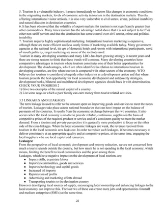 5. Tourism is a vulnerable industry. It reacts immediately to factors like changes in economic conditions
in the originating markets, levels of economic activity in tourism in the destination markets. Thereby
affecting international visitor arrivals. It is also very vulnerable to civil unrest, crime, political instability
and natural disasters in destination countries.
6. It has been observed that the volatility of export markets for tourism is not significantly greater than
other commodities. Many times tourism has the advantage noted above that it is not subject to tariff or
other non-tariff barriers and that the destination has some control over civil unrest, crime and political
instability
7. Tourism requires highly sophisticated marketing. International tourism marketing is expensive,
although there are more efficient and less costly forms of marketing available today. Many government
agencies at the national level, tie ups of domestic hotels and resorts with international participants, word
of mouth publicity, target marketing are some of the methods used.
Tourism in many developing countries and many LDCs has been growing strongly in recent years and
there are strong reasons to think that these trends will continue. Many developing countries have
comparative advantages in tourism where tourism constitutes one of their better opportunities for
development. The disadvantages, which are often identified in relation to international tourism in
developing countries, are few when tourism is compared with other sectors of the economy. WTO
believes that tourism is considered alongside other industries as a development option and that where
tourism presents the best opportunity for local economic development and antipoverty strategies,
development banks, bilateral and multilateral development agencies should back it with determination.
CHECK YOUR PROGRESS 2
1) Give two examples of the natural capital of a country.
2) List some ways in which a poor family can earn money from tourist related activities.
3.5 LINKAGES AND LEAKAGES
The term leakage in used to refer to the amount spent on importing goods and services to meet the needs
of tourists. Leakages take place across national boundaries that can have impact on the balance of
payments of the countries. It results from the economic exchange between the two countries. It also
occurs when the local economy is unable to provide reliable, continuous, supplies on the basis of
competitive prices of the required product or service and of a consistent quality to meet the market
demand. From a tourism and poverty perspective it is generally more productive to focus on the other
side of the coin-linkages. When the local economic linkages are weak, the revenue received from
tourism in the local economic area leaks out. In order to reduce such leakages, it becomes necessary to
deliver consistently at an appropriate quality and at competitive prices, at the same time, engaging the
local suppliers who use local capital and resources.
Leakages:
From the perspectives of local economic development and poverty reduction, we are not concerned how
much a tourist spends outside the country, but how much he is not spending in the local economy, which
means, limiting the benefit to local communities and the poor among them.
Leakages, which have negative impact on the development of local tourism, are:
 Impact skills, expatriate labour
 Imported commodities, goods and services
 Imported technology and capital goods
 Increased oil imports
 Repatriation of profits
 Advertising and marketing efforts abroad
 Transporting tourists to the destination country
However developing local sources of supply, encouraging local ownership and enhancing linkages to the
local economy can improve this. The last two of these can create more jobs and opportunities forsmall
and medium enterprises (SMEs) at the same time.
25
 