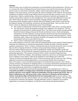 Linkages
There are many ways in which local communities can be benefitted by these propositions. The best way
is to increase the extent of linkages between formal tourism sector and the local economy. By formal
tourism sector we mean hotels, restaurants, lodges, and tour and transport agencies. To the extent
linkages to the local economy can be increased, the extent of leakages will be reduced. The increased
integration can further develop strong linkages between tourism and other economic sectors. Not only
do agriculture, fisheries, manufacturing, construction and domestic industries get integrated, the
auxiliary and ancillary industries are also strengthened. This in turn provides additional revenue and
jobs, which reduces the import content and foreign exchange leakages from the tourism industry.
Government and development agencies should create local linkages as part of their overall tourism
development strategy in the planning, construction and operational phases. There are three sets of
factors, which are important in enhancing the extent of local linkages:
 The creation of employment at all skill levels and particularly where there is existing capacity.
 The Anti-poverty tourism development strategies have suggested ‘new attractions’. The tour
operators at the ground level should integrate these. The critical areas include creating mutually
beneficial business linkages between the formal and informal sectors. Small and emerging
entrepreneurs are often neglected. Local government should ensure that microenterprises and
emerging entrepreneurs are promoted while taking local tourism marketing initiatives. Visitor
attractions, parks, cultural sites and hotels should be encouraged to provide information about
local products and services provided by the poor.
 There is need to understand tourist expectations thoroughly.
Also, small enterprises to meet the credit needs and marketing needs are also required. Small enterprises
sometimes face difficulties in meeting the requirements of health and safety, licensing and other
regulatory requirements. There is a need to systematically educate and train the poor in such a way that
they are able to integrate themselves with the growing requirements relating to regulations.
The local market should be geared up to deliver qualitatively reliable and competitive goods and
services to tourists. The local business community should be actively involved in the process through
partnership approaches. This requires continuous efforts, which is possible through long-term
partnership to benefit from linkages. Once planning commission concessions are being granted, private
sector companies can be asked to make the development of such linkages part of their bid.
Tourism can help in diversifying other sectors of the local economy and can create new ones, offering
additional community livelihood opportunities. Local economic benefits and ownership are
likely to be greater, if local communities participate in diversified business activities. Now with the
growing awareness governments are adopting policies, to encourage and facilitate participation by the
local communities. The participation by the poor in the development of tourism projects may result in
increasing employment and growth of complementary products.
These benefits can further be maximized through partnership sat the destination level. There is a
tremendous possibility of bringing about sustainable development for the local economy if Hotels
and tour operators work together with local communities, local government and NGOs. This can
help in reducing poverty and can provide a richer experience to domestic and international
tourists. Such partnerships will benefit both the host communities and the tourism industry. This
will also help them earn more tourism dollars, euro’s or pounds without any leakages. This can further
be utilized for community development. Through affirmative policies, enterprises can on tribute
significantly to economic development, in both their constructional and operational phases.
26
 