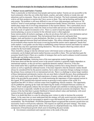 Some practical strategies for developing local economic linkages are discussed below:
1. Market Access and Enclave Tourism
There is practically no link between local people and tourism market. Tourists are not accessible to the
local community when they are within their hotels, coaches, and safari vehicles or inside sites and
attractions such as museums. These are all enclave forms of tourism. The local community people who
wish to sell their products to tourists don’t have access to them. They end up hawking and touting at
entry points. The problem is still more difficult in case of Cruise ship passengers and tourist on "all
inclusive" hotel or resort packages where local entrepreneurs hardly interact with them. Access to the
market plays major role in involving entrepreneurs in the tourism industry. This is particularly true in
the case of the informal sector; where the return on local skills and services is often maximized and
where the scale of capital investments is low. There is a need to keep this aspect in mind at the time of
tourism planning, as access to tourists for the informal sector is often neglected.
Some tourists prefer all-inclusive packages, as they do not always feel safe in a new destination and are
happier in a protected environment. They feel protected from the poverty and hassle from
beggars, touts and hawkers in some destinations. But there is a way to solve this problem. This requires
partnership approach between Hotel and informal traders. This allows informal traders to provide such
an environment where tourists feel secure in moving beyond the enclave and to approach “hassle-free”
crafts markets. Local guides can also help in establishing contact between tourists and traders by rotation
for which they may have agreement among themselves. This also requires observing certain code of
conduct by the local traders and guide.
There should be a design to link the informal sector with formal sector so that poor members of
community can be helped and tourist market becomes accessible to them. This can help them gain the
economic benefit from it.There are a number of strategies that can be used to enhance overall economic
benefits and can further reduce poverty.
2. Growth and Selection: Attracting more of the most appropriate market Segments
It has been observed that the tourism sector in the poorest countries is generally highly dependent on
international markets, as they do not have significant domestic markets. However, it has also
been noted earlier that a significant number of developing countries have strong domestic tourism
sectors as well as significant outbound tourists. It becomes imperative that the domestic market should
always be considered first by the poorest countries, but in order to maximize foreign exchange revenues,
the primary focus continues to be on international arrivals. There is a challenge to attract larger numbers
of those international and domestic tourists who are most likely to benefit the poor, those predisposed to
visit local markets and to seek first hand experiences of nature, culture and daily life which are most
likely to be provided by poor people. It is worth mentioning the importance of intra-regional tourism in
this regard; WTO reported intra-regional tourism as growing in most regions of the world. It is
significant that 40% of Africa’s tourism comes from neighboring African countries. This opportunity
can be grabbed by opening up the roads and improving the modes of transport between countries in
Africa, which would greatly enhance the movement of people and contribute in reducing poverty. Intra-
regional tourism is especially valuable for pro-poor tourism and local economic development. This is
because of the fact that there is greater likelihood of shared cultural values and familiarity with social
systems between the people of neighboring countries.
There is no doubt that there is a case for attracting more visitors in order to increase the economic
impact. At the same time we must understand that this strategy will only assist in poverty reduction if
the additional tourists can be encouraged to spend in ways that benefit the poor and if it results in overall
sustainability. The World Bank’s World Development Report recognized that economic growth does not
necessarily result in swift poverty reduction. This requires an explicitly pro-poor strategy. This means
that there should be constant growth, which favours poor in a disproportionate way. Some of the key
components of broad-based growth which assist in benefiting the poor include:
 Government commitment and responsiveness to the needs of the poor
27
 