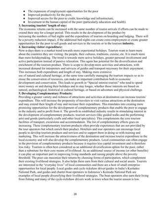  The expansion of employment opportunities for the poor
 Improved productivity for the poor,
 Improved access for the poor to credit, knowledge and infrastructure,
 Investment in the human capital of the poor (particularly education and health).
3. Increasing tourists’ length of stay:
The economic returns can be increased with the same number of tourist arrivals if efforts can be made to
extend their stay for a longer period. This results in the development of the product by
increasing the numbers of bed nights and the expenditure of tourists on boarding and lodging. There will
be a poverty reduction impact, if the additional bed nights can create extra employment or create greater
opportunities for the poor to sell goods and services to the tourists or to the tourism industry.
4. Increasing visitor expenditure:
Now-a-days there is a market trend towards more experiential holidays. Tourists want to learn more
about the countries they are visiting: the people, their cultures, traditions, cuisine, etc. It is much more
than mere holidaymaking. The trend is towards more active holidays, greater personal involvement and
active participation instead of passive relaxation. This again has potential for the diversification and
enrichment of the tourism product. There is scope to develop more activities and attractions, with
increased demand for interpreters and services of guides and transport necessary for their enjoyment.
This increases both expenditure and length of stay. Making more extensive
use of natural and cultural heritage, at the same time carefully managing the tourism impacts so as to
ensue the conservation of resources, can make an important contribution both to economic
development and conservation. This leads to growth in “Special interest tourists” who tend to spend
more money on and during their holidays and to stay longer, whether those interests are based on
natural, archaeological, historical or cultural heritage, or based on adventure and physical challenge.
5. Developing Complementary Products:
Providing a greater variety and richness of attractions and activities at destination can increase tourists’
expenditure. This will increase the propensity of travelers to visit various attractions at the destination
and may extend their length of stay and increase their expenditure. This translates into creating more
promising opportunities for the development of complementary products that enable the poor to engage
in the industry and to profit from it. The growth in established industry results in stimulating interest in
the development of complementary products: tourism services (like guided walks and the performing
arts) and goods (particularly crafts and other local specialties). This complements the core tourism
facilities of transport, excursions and accommodation. The list of complementary effects goes on
increasing. These complementary tourism products often provide experiences that are not provided by
the tour operators but which enrich their product. Hoteliers and tour operators can encourage local
people to develop tourism products and services and to support them in doing so with training and
marketing. This will increase the attractiveness of the destination and increase tourist expenditure in the
local economy and will also develop the complementary products. Local communities can often engage
in the provision of complementary products because it requires less capital investment and is therefore
less risky. Tourism is often best considered as an additional diversification option for the poor, rather
than a substitute for their core means of livelihood. As an additional source of income (or other benefits)
it can play an important part in improving living standards and raising people above the poverty
threshold. The poor can maximize their returns by choosing forms of participation, which complement
their existing livelihood strategies. It also helps them earn from their cultural and social assets. Tourists
are interested in the “everyday lives” of local communities and there are a host of small enterprise
opportunities for local people. Local guides and cycle rickshaw driver/guides in India’s Keoladeo
National Park, and guides and charter-boat operators in Indonesia’s Komodo National Park are
examples of local people diversifying their livelihood strategies. The boat operators also earn their living
from fishing and many of the cycle-rickshaw drivers work in town when the tourist season is low.
28
 