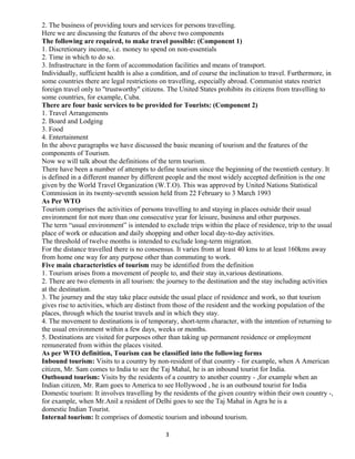 2. The business of providing tours and services for persons travelling.
Here we are discussing the features of the above two components
The following are required, to make travel possible: (Component 1)
1. Discretionary income, i.e. money to spend on non-essentials
2. Time in which to do so.
3. Infrastructure in the form of accommodation facilities and means of transport.
Individually, sufficient health is also a condition, and of course the inclination to travel. Furthermore, in
some countries there are legal restrictions on travelling, especially abroad. Communist states restrict
foreign travel only to "trustworthy" citizens. The United States prohibits its citizens from travelling to
some countries, for example, Cuba.
There are four basic services to be provided for Tourists: (Component 2)
1. Travel Arrangements
2. Board and Lodging
3. Food
4. Entertainment
In the above paragraphs we have discussed the basic meaning of tourism and the features of the
components of Tourism.
Now we will talk about the definitions of the term tourism.
There have been a number of attempts to define tourism since the beginning of the twentieth century. It
is defined in a different manner by different people and the most widely accepted definition is the one
given by the World Travel Organization (W.T.O). This was approved by United Nations Statistical
Commission in its twenty-seventh session held from 22 February to 3 March 1993
As Per WTO
Tourism comprises the activities of persons travelling to and staying in places outside their usual
environment for not more than one consecutive year for leisure, business and other purposes.
The term “usual environment” is intended to exclude trips within the place of residence, trip to the usual
place of work or education and daily shopping and other local day-to-day activities.
The threshold of twelve months is intended to exclude long-term migration.
For the distance travelled there is no consensus. It varies from at least 40 kms to at least 160kms away
from home one way for any purpose other than commuting to work.
Five main characteristics of tourism may be identified from the definition
1. Tourism arises from a movement of people to, and their stay in,various destinations.
2. There are two elements in all tourism: the journey to the destination and the stay including activities
at the destination.
3. The journey and the stay take place outside the usual place of residence and work, so that tourism
gives rise to activities, which are distinct from those of the resident and the working population of the
places, through which the tourist travels and in which they stay.
4. The movement to destinations is of temporary, short-term character, with the intention of returning to
the usual environment within a few days, weeks or months.
5. Destinations are visited for purposes other than taking up permanent residence or employment
remunerated from within the places visited.
As per WTO definition, Tourism can be classified into the following forms
Inbound tourism: Visits to a country by non-resident of that country - for example, when A American
citizen, Mr. Sam comes to India to see the Taj Mahal, he is an inbound tourist for India.
Outbound tourism: Visits by the residents of a country to another country - ,for example when an
Indian citizen, Mr. Ram goes to America to see Hollywood , he is an outbound tourist for India
Domestic tourism: It involves travelling by the residents of the given country within their own country -,
for example, when Mr.Anil a resident of Delhi goes to see the Taj Mahal in Agra he is a
domestic Indian Tourist.
Internal tourism: It comprises of domestic tourism and inbound tourism.
3
 