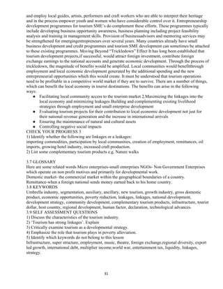 and employ local guides, artists, performers and craft workers who are able to interpret their heritage
and in the process empower youth and women who have considerable control over it. Entrepreneurship
development programmes for tourism SME’s do complement these efforts. These programmes typically
include developing business opportunity awareness, business planning including project feasibility
analysis and training in management skills. Provision of businessadvisors and mentoring services may
be strengthened for emergingentrepreneurs over several years. Many countries already have small
business development and credit programmes and tourism SME development can sometimes be attached
to these existing programmes. Moving Beyond “Trickledown” Effect It has long been established that
tourism development projects,if successful, would attract foreign investment, contribute foreign
exchange earnings to the national accounts and generate economic development. Through the process of
trickledown, the magnitude of benefits would be amplified. Local communities would benefitthrough
employment and local economic development generated by the additional spending and the new
entrepreneurial opportunities which this would create. It must be understood that tourism operations
need to be profitable in a competitive world market if they are to survive. There are a number of things,
which can benefit the local economy in tourist destinations. The benefits can arise in the following
ways:
 Facilitating local community access to the tourism market 2.Maximizing the linkages into the
local economy and minimizing leakages Building and complementing existing livelihood
strategies through employment and small enterprise development
 Evaluating tourism projects for their contribution to local economic development not just for
their national revenue generation and the increase in international arrivals
 Ensuring the maintenance of natural and cultural assets
 Controlling negative social impacts
CHECK YOUR PROGRESS 3
1) Identify whether the following are linkages or a leakages:
importing commodities, participation by local communities, creation of employment, remittances, oil
imports, growing hotel industry, increased craft production.
2) List some complementary tourism products e.g. Nature walks
3.7 GLOSSARY
Here are some related words Micro enterprises-small enterprises NGOs- Non Government Enterprises
which operate on non profit motives and primarily for developmental work.
Domestic market- the commercial market within the geographical boundaries of a country.
Remittance-when a foreign national sends money earned back to his home country.
3.8 KEYWORDS
Umbrella industry, segmentation, auxiliary, ancillary, new tourism, growth industry, gross domestic
product, economic opportunities, poverty reduction, leakages, linkages, national development,
development strategy, community development, complementary tourism products, infrastructure, tourist
dollar, host country, regional development, human factor, declaration, technological advances.
3.9 SELF ASSESSMENT QUESTIONS
1) Discuss the characteristics of the tourism industry.
2) ‘Tourism has strong linkages’. Explain
3) Critically examine tourism as a developmental strategy.
4) Emphasize the role that tourism plays in poverty alleviation.
5) Identify which keywords do not belong to this lesson
Infrastructure, super structure, employment, music, theatre, foreign exchange,regional diversity, export
led growth, international debt, multiplier income,world war, entertainment tax, liquidity, linkages,
strategy.
31
 