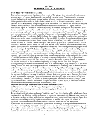 LESSON 4
ECONOMIC IMPACT OF TOURISM
EARNER OF FOREIGN EXCHANGE
Tourism has major economic significance for a country. The receipts from international tourism are a
valuable source of earning for all countries, particularly, the developing. Visitor-spending generates
income for both public and private sectors, besides affecting wages and employment opportunities.
Although tourism is sensitive to the level of economic activity in the tourist-generating countries, it
provides more fixed earnings than primary products. The income from tourism has increased at a higher
rate than primary products. The income from tourism has tended to increase at a higher rate than
merchandise export in a number of countries especially in countries having a low industrial base. Now
there is practically an assured channel for financial flows from the developed countries to the developing
countries raising the latter’s export earnings and rate of economic growth. Tourism, therefore, provides a
very important source of income for a number of countries, both developed and developing. The figures
from World Tourism Organization (WTO) indicate that, among the world’s top 40 tourism earners about
18 were developing countries including India, in the year 1995. Regarding the number of visitor arrivals,
in some countries there were more visitor arrivals than the population. France with a population of 57
million received 74.5 million visitors in the year 2000. Similarly Spain with a population of 37 million
received 48.5 million visitors during the same year. Several island countries, like the Caribbean Islands,
depend greatly on tourist income resulting from visitor arrivals. These earnings form a major part of the
gross domestic product (GDP). Even developed countries like Canada which derived over 13 per cent of
its gross domestic product from international visitors in the year 1999, rely heavily on income from
tourism. Tourism forms a very important source of foreignexchange, for several countries. Although the
quantum contributed in foreigncurrency per visitor varies from destination to destination, the importance
of receipts from tourism in the balance of payment accounts and of touristactivities in the national
revenue has become considerable for a number of countries.The major economic benefit in promoting
the tourism industry is in the form of earning foreign exchange. Income from these foreign-
exchangeearnings adds to the national income and, as an invisible export, may offset a loss of the visible
trading account and be of critical importance in the overall financial reckoning. This is truer in the case
of developing countriesparticularly the small countries, which depend heavily upon primary products
such as a few basic cash crops where tourism often offers a more reliable form of income. In the case of
some European countries, namely Spain, Portugal,Tourism is therefore a very useful means of earning
the much-needed foreign currency. It is almost without a rival as an earning source for many developed
as well as developing countries. These earnings assume a great significance in the balance of payment
position of many countries. The balance of payments shows the relationship between a country’s total
payments to all other countries and its total receipts from them. In other words, it may be defined as a
statement of income and expenditure on international account.
Payments and receipts on international account are of three kinds:
(i) The visible balance of trade relating to the import and export of goods
(ii) Invisible items (relating to the services such as shipping and Insurance)
(iii) Capital transfers.
The receipts from foreign tourism form an ‘invisible export’, just like other invisibles which come from
transportation and shipping, banking andinsurance, income on investments, etc. Because most countries
at times have serious problems with their international payments, much attention comes tobe focused on
tourism because of its potentially important contribution to, andalso effect upon, the balance of
payments. The receipts from international tourism, however, are not always net. Sometimes
expenditures are involved which must be set against them. Net foreign exchange receipts from tourism
are reduced principally by the import cost of goods and services used by visitors, foreign exchange costs
of capital investment in tourist amenities and promotion and publicity expenditure abroad. According to
Peters, “Certain imports associated with tourist expenditures must be deduced… the importation of
32
 