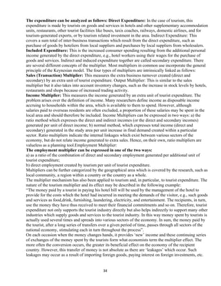 The expenditure can be analyzed as follows: Direct Expenditure: In the case of tourism, this
expenditure is made by tourists on goods and services in hotels and other supplementary accommodation
units, restaurants, other tourist facilities like buses, taxis coaches, railways, domestic airlines, and for
tourism-generated exports, or by tourism related investment in the area. Indirect Expenditure: This
covers a sum total of inter-business transactions which result from the direct expenditure, such as
purchase of goods by hoteliers from local suppliers and purchases by local suppliers from wholesalers.
Included Expenditure: This is the increased consumer spending resulting from the additional personal
income generated by the direct expenditure, e.g., hotel workers using their wages for the purchase of
goods and services. Indirect and induced expenditure together are called secondary expenditure. There
are several different concepts of the multiplier. Most multipliers in common use incorporate the general
principle of the Keynesian model. The four types of multipliers are intrinsically linked as follows:
Sales (Transaction) Multiplier: This measures the extra business turnover created (direct and
secondary) by an extra unit of tourist expenditure. Output Multiplier: This is similar to the sales
multiplier but it also takes into account inventory changes, such as the increase in stock levels by hotels,
restaurants and shops because of increased trading activity.
Income Multiplier: This measures the income generated by an extra unit of tourist expenditure. The
problem arises over the definition of income. Many researchers define income as disposable income
accruing to households within the area, which is available to them to spend. However, although
salaries paid to overseas residents are often excluded, a proportion of these salaries may be spent in the
local area and should therefore be included. Income Multipliers can be expressed in two ways: a) the
ratio method which expresses the direct and indirect incomes (or the direct and secondary incomes)
generated per unit of direct income; b) normal method, which expresses total income (direct and
secondary) generated in the study area per unit increase in final demand created within a particular
sector. Ratio multipliers indicate the internal linkages which exist between various sectors of the
economy, but do not relate income generated to extra sales. Hence, on their own, ratio multipliers are
valueless as a planning tool.Employment Multiplier:
The employment multiplier can be expressed in one of the two ways:
a) as a ratio of the combination of direct and secondary employment generated per additional unit of
tourist expenditure;
b) direct employment created by tourism per unit of tourist expenditure.
Multipliers can be further categorized by the geographical area which is covered by the research, such as
local community, a region within a country or the country as a whole.
The multiplier mechanism has also been applied to tourism and, in particular, to tourist expenditure. The
nature of the tourism multiplier and its effect may be described in the following example:
“The money paid by a tourist in paying his hotel bill will be used by the management of the hotel to
provide for the costs which the hotel had incurred in meeting the demands of the visitor, e.g., such goods
and services as food,drink, furnishing, laundering, electricity, and entertainment. The recipients, in turn,
use the money they have thus received to meet their financial commitments and so on. Therefore, tourist
expenditure not only supports the tourist industry directly but also helps indirectly to support many other
industries which supply goods and services to the tourist industry. In this way money spent by tourists is
actually used several times and spreads into various sectors of the economy. In sum, the money paid by
the tourist, after a long series of transfers over a given period of time, passes through all sectors of the
national economy, stimulating each in turn throughout the process”.
On each occasion when the money changes hands, it provides ‘new’ income and these continuing series
of exchanges of the money spent by the tourists form what economists term the multiplier effect. The
more often the conversion occurs, the greater its beneficial effect on the economy of the recipient
country. However, this transfer of money is not absolute as there are ‘leakages’ which occur. Such
leakages may occur as a result of importing foreign goods, paying interest on foreign investments, etc.
34
 