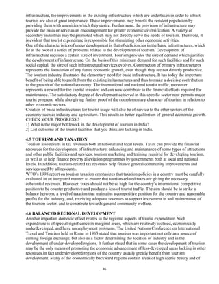 infrastructure, the improvements in the existing infrastructure which are undertaken in order to attract
tourists are also of great importance. These improvements may benefit the resident population by
providing them with amenities which they desire. Furthermore, the provision of infrastructure may
provide the basis or serve as an encouragement for greater economic diversification. A variety of
secondary industries may be promoted which may not directly serve the needs of tourism. Therefore, it
is evident that tourist expenditure is responsible for stimulating other economic activities.
One of the characteristics of under development is that of deficiencies in the basic infrastructures, which
lie at the root of a series of problems related to the development of tourism. Development of
infrastructure requires a certain size of investment. Tourism provides the size of demand which justifies
the development of infrastructure. On the basis of this minimum demand for such facilities and for such
social capital, the size of such infrastructural services evolves. Construction of primary infrastructures
represents the foundation of any future economic growth, even though they are not directly productive.
The tourism industry illustrates the elementary need for basic infrastructure. It has today the important
benefit of being able to profit from the existing infrastructures and thus to make a decisive contribution
to the growth of the national economy. The international and national tourist traffic, moreover,
represents a reward for the capital invested and can now contribute to the financial efforts required for
maintenance. The satisfactory degree of development achieved in this specific sector now permits major
tourist progress, while also giving further proof of the complementary character of tourism in relation to
other economic sectors.
Creation of basic infrastructures for tourist usage will also be of service to the other sectors of the
economy such as industry and agriculture. This results in better equilibrium of general economic growth.
CHECK YOUR PROGRESS 3
1) What is the major bottleneck in the development of tourism in India?
2) List out some of the tourist facilities that you think are lacking in India.
4.5 TOURISM AND TAXATION
Tourism also results in tax revenues both at national and local levels. Taxes can provide the financial
resources for the development of infrastructure, enhancing and maintenance of some types of attractions
and other public facilities and services, tourism marketing and training required for developing tourism,
as well as to help finance poverty alleviation programmes by governments both at local and national
levels. In addition, tourism-related tax revenues help finance general community improvements and
services used by all residents.
WTO’s 1998 report on tourism taxation emphasizes that taxation policies in a country must be carefully
evaluated in an integrated manner to ensure that tourism-related taxes are giving the necessary
substantial revenues. However, taxes should not be so high for the country’s international competitive
position to be counter productive and produce a loss of tourist traffic. The aim should be to strike a
balance between, a level of taxation that maintains a competitive position for the country and reasonable
profits for the industry, and, receiving adequate revenues to support investment in and maintenance of
the tourism sector, and to contribute towards general community welfare.
4.6 BALANCED REGIONAL DEVELOPMENT
Another important domestic effect relates to the regional aspects of tourist expenditure. Such
expenditure is of special significance in marginal areas, which are relatively isolated, economically
underdeveloped, and have unemployment problems. The United Nations Conference on International
Travel and Tourism held in Rome in 1963 stated that tourism was important not only as a source of
earning foreign exchange, but also as a factor determining the location of industry and in the
development of under-developed regions. It further stated that in some cases the development of tourism
may be the only means of promoting the economic advancement of less-developed areas lacking in other
resources.In fact underdeveloped regions of the country usually greatly benefit from tourism
development. Many of the economically backward regions contain areas of high scenic beauty and of
36
 